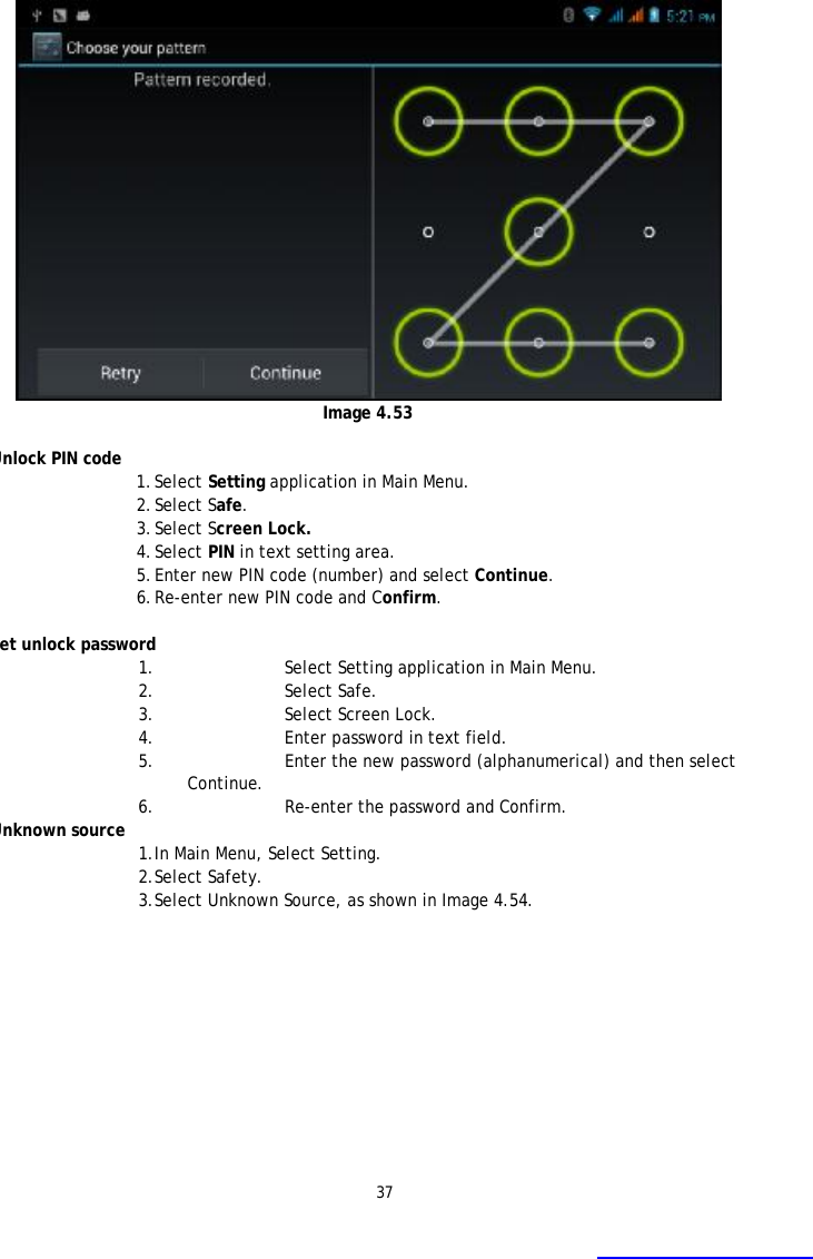 37   Image 4.53  Unlock PIN code 1. Select Setting application in Main Menu. 2. Select Safe. 3. Select Screen Lock. 4. Select PIN in text setting area.  5. Enter new PIN code (number) and select Continue. 6. Re-enter new PIN code and Confirm.  Set unlock password 1. Select Setting application in Main Menu.  2. Select Safe. 3. Select Screen Lock. 4. Enter password in text field. 5. Enter the new password (alphanumerical) and then select Continue. 6. Re-enter the password and Confirm. Unknown source 1. In Main Menu, Select Setting. 2. Select Safety. 3. Select Unknown Source, as shown in Image 4.54.   