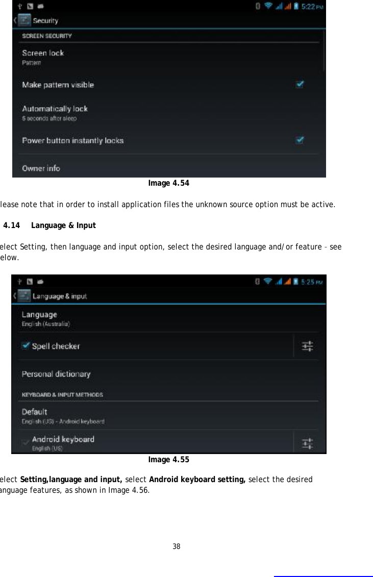 38  Image 4.54  Please note that in order to install application files the unknown source option must be active.  4.14 Language &amp; Input  Select Setting, then language and input option, select the desired language and/or feature &ndash; see below.       Image 4.55  Select Setting,language and input, select Android keyboard setting, select the desired language features, as shown in Image 4.56. 