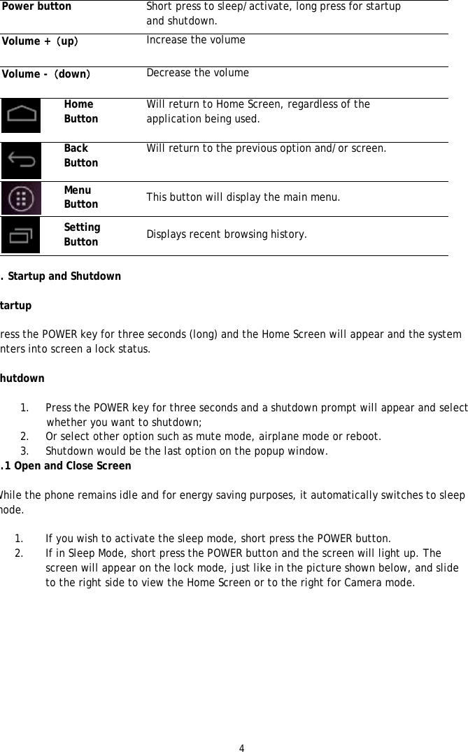 4  Power button  Short press to sleep/activate, long press for startup and shutdown. Volume +（up） Increase the volume Volume -（down） Decrease the volume  Home Button Will return to Home Screen, regardless of the application being used.   Back Button Will return to the previous option and/or screen.   Menu Button  This button will display the main menu.  Setting Button  Displays recent browsing history.   3. Startup and Shutdown  Startup  Press the POWER key for three seconds (long) and the Home Screen will appear and the system enters into screen a lock status.  Shutdown  1. Press the POWER key for three seconds and a shutdown prompt will appear and select whether you want to shutdown; 2. Or select other option such as mute mode, airplane mode or reboot. 3. Shutdown would be the last option on the popup window.  3.1 Open and Close Screen  While the phone remains idle and for energy saving purposes, it automatically switches to sleep mode.   1. If you wish to activate the sleep mode, short press the POWER button. 2. If in Sleep Mode, short press the POWER button and the screen will light up. The screen will appear on the lock mode, just like in the picture shown below, and slide to the right side to view the Home Screen or to the right for Camera mode.  