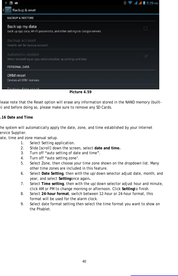 40  Picture 4.59  Please note that the Reset option will erase any information stored in the NAND memory (built-in) and before doing so, please make sure to remove any SD Cards.   4.16 Date and Time  The system will automatically apply the date, zone, and time established by your Internet Service Supplier. Date, time and zone manual setup. 1. Select Setting application. 2. Slide [scroll] down the screen, select date and time. 3. Turn off &ldquo;auto setting of date and time&rdquo;. 4. Turn off &ldquo;auto setting zone&rsquo;. 5. Select Zone, then choose your time zone shown on the dropdown list. Many other time zones are included in this feature. 6. Select Date Setting, then with the up/down selector adjust date, month, and year, and select Settingonce again.  7. Select Time setting, then with the up/down selector adjust hour and minute, click AM or PM to change morning or afternoon. Click Settingto finish. 8. Select 24-hour format, switch between 12-hour or 24-hour format, this format will be used for the alarm clock. 9. Select date format setting then select the time format you want to show on the Phablet.  
