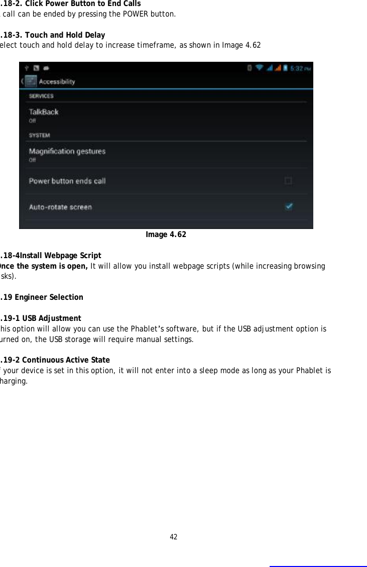 42  4.18-2. Click Power Button to End Calls A call can be ended by pressing the POWER button.   4.18-3. Touch and Hold Delay Select touch and hold delay to increase timeframe, as shown in Image 4.62   Image 4.62  4.18-4Install Webpage Script Once the system is open, It will allow you install webpage scripts (while increasing browsing risks).  4.19 Engineer Selection  4.19-1 USB Adjustment  This option will allow you can use the Phablet&rsquo;s software, but if the USB adjustment option is turned on, the USB storage will require manual settings.  4.19-2 Continuous Active State If your device is set in this option, it will not enter into a sleep mode as long as your Phablet is charging.  