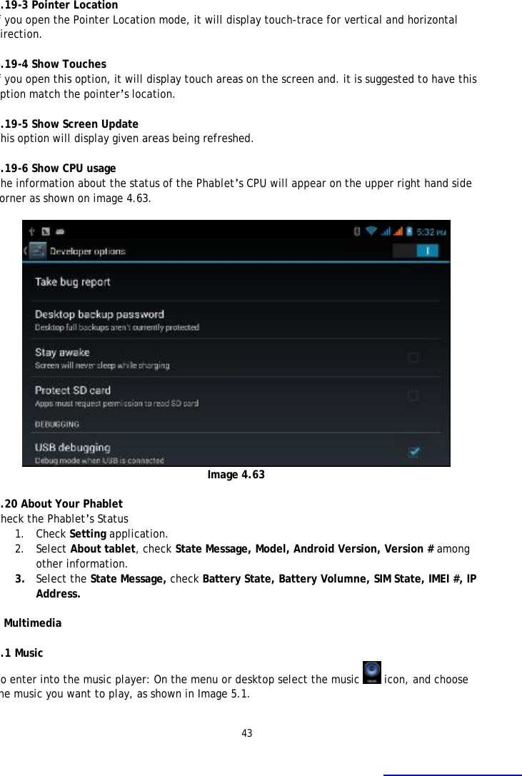 43    4.19-3 Pointer Location If you open the Pointer Location mode, it will display touch-trace for vertical and horizontal direction.  4.19-4 Show Touches If you open this option, it will display touch areas on the screen and. it is suggested to have this option match the pointer&rsquo;s location.  4.19-5 Show Screen Update This option will display given areas being refreshed.  4.19-6 Show CPU usage The information about the status of the Phablet&rsquo;s CPU will appear on the upper right hand side corner as shown on image 4.63.   Image 4.63  4.20 About Your Phablet Check the Phablet&rsquo;s Status 1. Check Setting application. 2. Select About tablet, check State Message, Model, Android Version, Version # among other information. 3. Select the State Message, check Battery State, Battery Volumne, SIM State, IMEI #, IP Address.  5 Multimedia  5.1 Music To enter into the music player: On the menu or desktop select the music  icon, and choose the music you want to play, as shown in Image 5.1.    