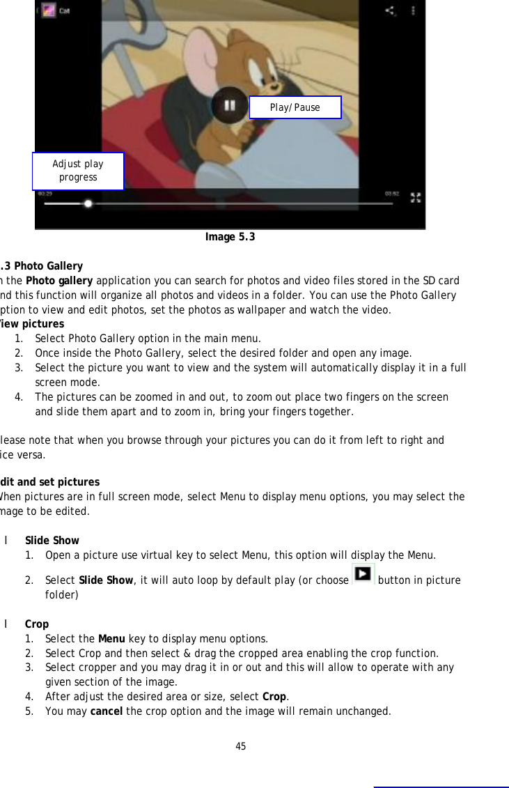 45  Image 5.3  5.3 Photo Gallery In the Photo gallery application you can search for photos and video files stored in the SD card and this function will organize all photos and videos in a folder. You can use the Photo Gallery option to view and edit photos, set the photos as wallpaper and watch the video. View pictures 1. Select Photo Gallery option in the main menu. 2. Once inside the Photo Gallery, select the desired folder and open any image. 3. Select the picture you want to view and the system will automatically display it in a full screen mode.  4. The pictures can be zoomed in and out, to zoom out place two fingers on the screen and slide them apart and to zoom in, bring your fingers together.  Please note that when you browse through your pictures you can do it from left to right and vice versa.  Edit and set pictures  When pictures are in full screen mode, select Menu to display menu options, you may select the image to be edited.  l Slide Show 1. Open a picture use virtual key to select Menu, this option will display the Menu. 2. Select Slide Show, it will auto loop by default play (or choose   button in picture folder)  l Crop 1. Select the Menu key to display menu options. 2. Select Crop and then select &amp; drag the cropped area enabling the crop function. 3. Select cropper and you may drag it in or out and this will allow to operate with any given section of the image. 4. After adjust the desired area or size, select Crop. 5. You may cancel the crop option and the image will remain unchanged.  Adjust play progress Play/Pause 