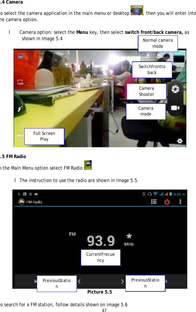 47    5.4 Camera To select the camera application in the main menu or desktop , then you will enter into the camera option.  l Camera option: select the Menu key, then select switch front/back camera, as shown in Image 5.4    5.5 FM Radio In the Main Menu option select FM Radio .  l The instruction to use the radio are shown in image 5.5.   Picture 5.5  To search for a FM station, follow details shown on image 5.6 Normal camera mode Switchfrontto back Camera Shooter Camera  mode Full Screen Play CurrentFrecuency PreviousStation PreviousStation 