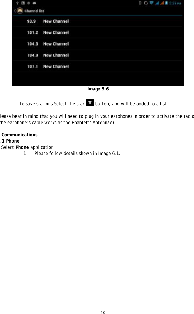 48    Image 5.6  l To save stations Select the star   button, and will be added to a list.  Please bear in mind that you will need to plug in your earphones in order to activate the radio (the earphone&rsquo;s cable works as the Phablet&rsquo;s Antennae).  6 Communications 6.1 Phone 1 Select Phone application 1 Please follow details shown in Image 6.1.  