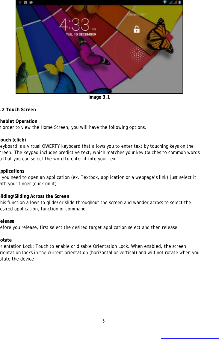 5  Image 3.1  3.2 Touch Screen  Phablet Operation  In order to view the Home Screen, you will have the following options.  Touch (click)   Keyboard is a virtual QWERTY keyboard that allows you to enter text by touching keys on the screen. The keypad includes predictive text, which matches your key touches to common words so that you can select the word to enter it into your text.   Applications If you need to open an application (ex. Textbox, application or a webpage&rsquo;s link) just select it with your finger (click on it).  Gliding/Sliding Across the Screen  This function allows to glide/or slide throughout the screen and wander across to select the desired application, function or command.   Release  Before you release, first select the desired target application select and then release.  Rotate Orientation Lock: Touch to enable or disable Orientation Lock. When enabled, the screen orientation locks in the current orientation (horizontal or vertical) and will not rotate when you rotate the device 