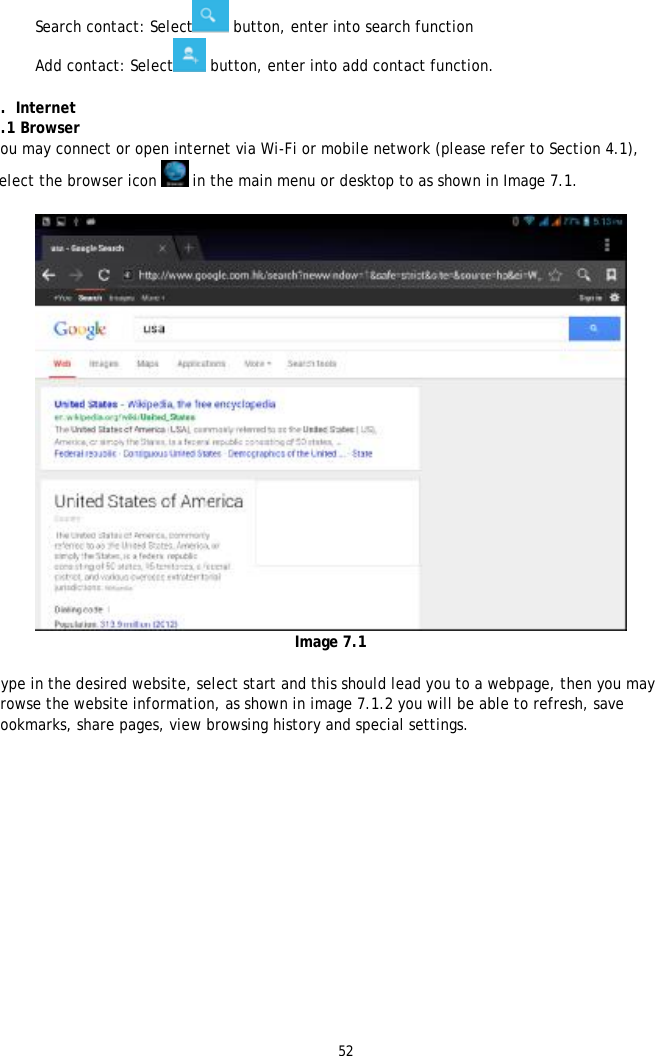52  l Search contact: Select  button, enter into search function  l Add contact: Select  button, enter into add contact function.  7.  Internet 7.1 Browser You may connect or open internet via Wi-Fi or mobile network (please refer to Section 4.1), Select the browser icon  in the main menu or desktop to as shown in Image 7.1.   Image 7.1  Type in the desired website, select start and this should lead you to a webpage, then you may browse the website information, as shown in image 7.1.2 you will be able to refresh, save bookmarks, share pages, view browsing history and special settings.  