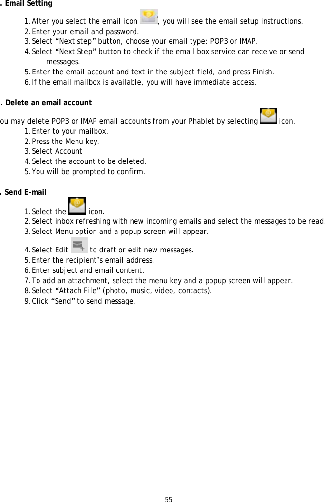 55   a. Email Setting 1. After you select the email icon  , you will see the email setup instructions.  2. Enter your email and password. 3. Select &ldquo;Next step&rdquo; button, choose your email type: POP3 or IMAP. 4. Select &ldquo;Next Step&rdquo; button to check if the email box service can receive or send messages.  5. Enter the email account and text in the subject field, and press Finish. 6. If the email mailbox is available, you will have immediate access.  b. Delete an email account You may delete POP3 or IMAP email accounts from your Phablet by selecting   icon. 1. Enter to your mailbox. 2. Press the Menu key. 3. Select Account 4. Select the account to be deleted. 5. You will be prompted to confirm.   c. Send E-mail 1. Select the   icon. 2. Select inbox refreshing with new incoming emails and select the messages to be read. 3. Select Menu option and a popup screen will appear. 4. Select Edit   to draft or edit new messages. 5. Enter the recipient&rsquo;s email address.  6. Enter subject and email content. 7. To add an attachment, select the menu key and a popup screen will appear. 8. Select &ldquo;Attach File&rdquo; (photo, music, video, contacts). 9. Click &ldquo;Send&rdquo; to send message.  
