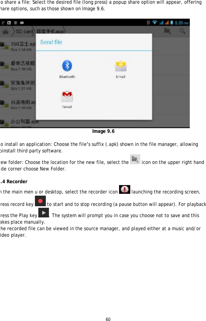 60   To share a file: Select the desired file (long press) a popup share option will appear, offering share options, such as those shown on Image 9.6.    Image 9.6  To install an application: Choose the file&rsquo;s suffix (.apk) shown in the file manager, allowing toinstall third party software. New folder: Choose the location for the new file, select the  icon on the upper right hand side corner choose New Folder.  8.4 Recorder In the main men u or desktop, select the recorder icon   launching the recording screen, press record key  to start and to stop recording (a pause button will appear). For playback press the Play key . The system will prompt you in case you choose not to save and this takes place manually. The recorded file can be viewed in the source manager, and played either at a music and/or video player.   