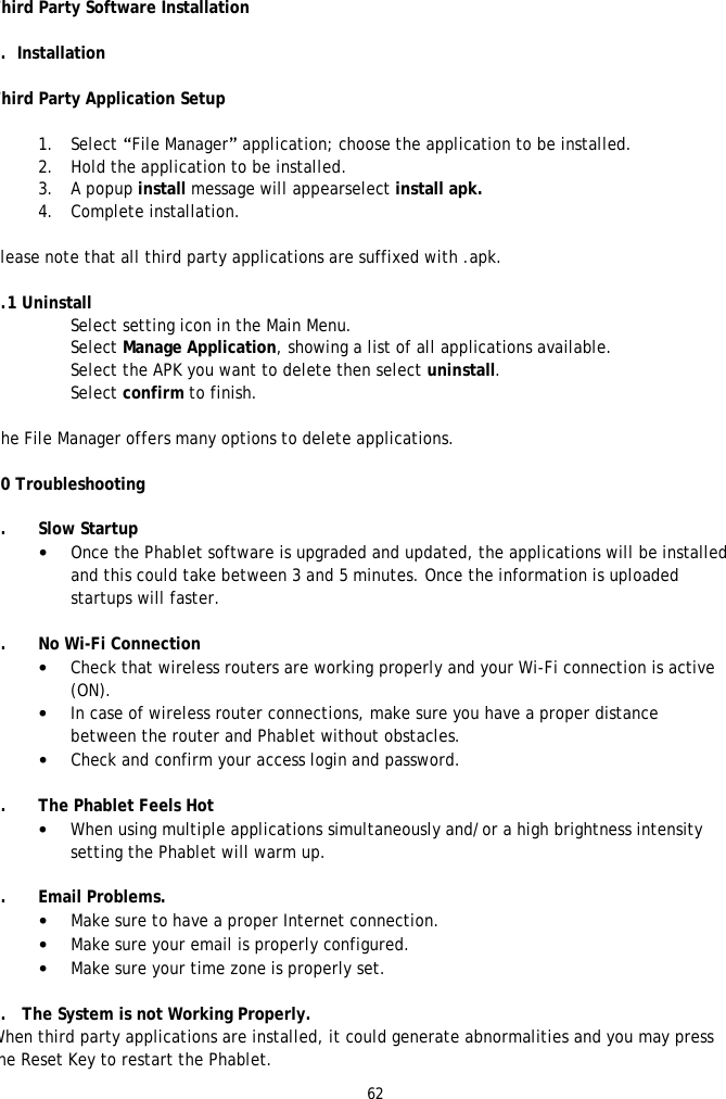 62   Third Party Software Installation  9.  Installation  Third Party Application Setup  1. Select &ldquo;File Manager&rdquo; application; choose the application to be installed. 2. Hold the application to be installed. 3. A popup install message will appearselect install apk. 4. Complete installation.  Please note that all third party applications are suffixed with .apk.  9.1 Uninstall Select setting icon in the Main Menu. Select Manage Application, showing a list of all applications available. Select the APK you want to delete then select uninstall.  Select confirm to finish.  The File Manager offers many options to delete applications.  10 Troubleshooting  1. Slow Startup &bull; Once the Phablet software is upgraded and updated, the applications will be installed and this could take between 3 and 5 minutes. Once the information is uploaded startups will faster.  2. No Wi-Fi Connection &bull; Check that wireless routers are working properly and your Wi-Fi connection is active (ON). &bull; In case of wireless router connections, make sure you have a proper distance between the router and Phablet without obstacles. &bull; Check and confirm your access login and password.  3. The Phablet Feels Hot &bull; When using multiple applications simultaneously and/or a high brightness intensity setting the Phablet will warm up.  4. Email Problems. &bull; Make sure to have a proper Internet connection. &bull; Make sure your email is properly configured. &bull; Make sure your time zone is properly set.   5.   The System is not Working Properly. When third party applications are installed, it could generate abnormalities and you may press the Reset Key to restart the Phablet. 
