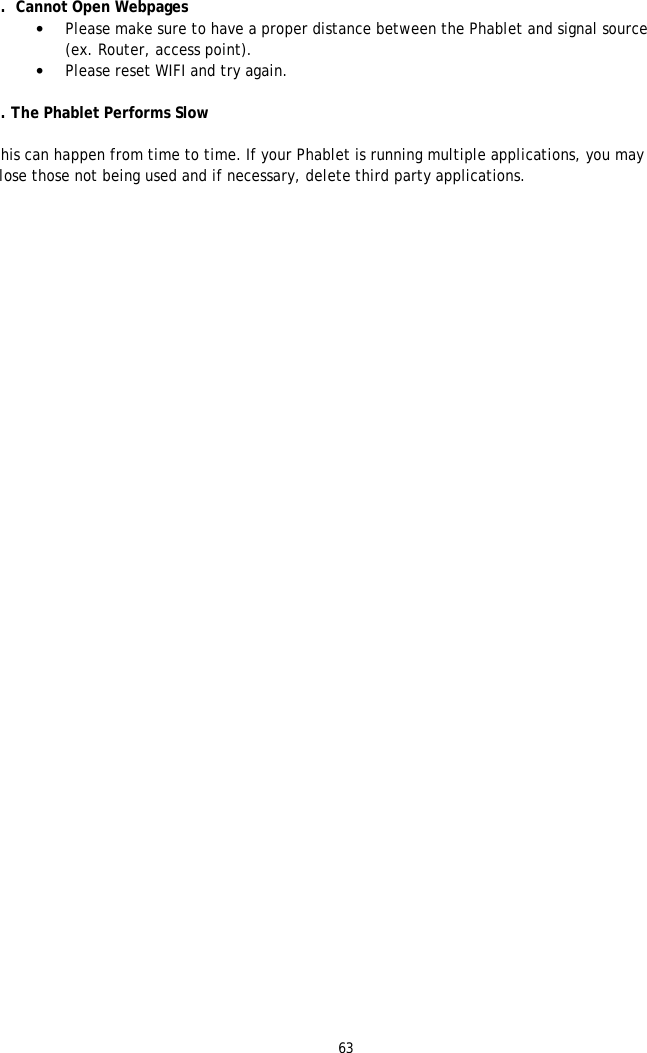 63  6.  Cannot Open Webpages &bull; Please make sure to have a proper distance between the Phablet and signal source (ex. Router, access point). &bull; Please reset WIFI and try again.  7. The Phablet Performs Slow  This can happen from time to time. If your Phablet is running multiple applications, you may close those not being used and if necessary, delete third party applications. 