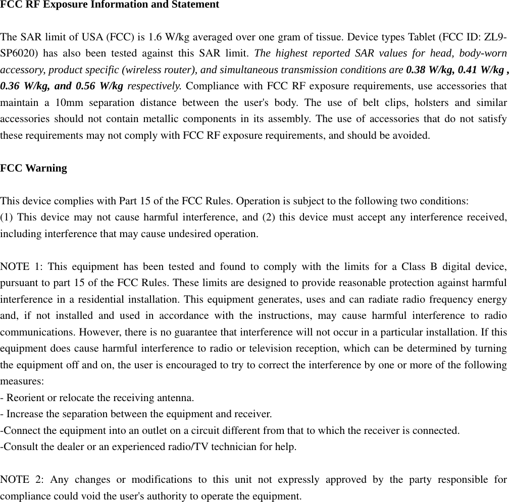  FCC RF Exposure Information and Statement  The SAR limit of USA (FCC) is 1.6 W/kg averaged over one gram of tissue. Device types Tablet (FCC ID: ZL9-SP6020) has also been tested against this SAR limit. The highest reported SAR values for head, body-worn accessory, product specific (wireless router), and simultaneous transmission conditions are 0.38 W/kg, 0.41 W/kg , 0.36 W/kg, and 0.56 W/kg respectively. Compliance with FCC RF exposure requirements, use accessories that maintain a 10mm separation distance between the user's body. The use of belt clips, holsters and similar accessories should not contain metallic components in its assembly. The use of accessories that do not satisfy these requirements may not comply with FCC RF exposure requirements, and should be avoided.  FCC Warning  This device complies with Part 15 of the FCC Rules. Operation is subject to the following two conditions: (1) This device may not cause harmful interference, and (2) this device must accept any interference received, including interference that may cause undesired operation.  NOTE 1: This equipment has been tested and found to comply with the limits for a Class B digital device, pursuant to part 15 of the FCC Rules. These limits are designed to provide reasonable protection against harmful interference in a residential installation. This equipment generates, uses and can radiate radio frequency energy and, if not installed and used in accordance with the instructions, may cause harmful interference to radio communications. However, there is no guarantee that interference will not occur in a particular installation. If this equipment does cause harmful interference to radio or television reception, which can be determined by turning the equipment off and on, the user is encouraged to try to correct the interference by one or more of the following measures: - Reorient or relocate the receiving antenna. - Increase the separation between the equipment and receiver. -Connect the equipment into an outlet on a circuit different from that to which the receiver is connected. -Consult the dealer or an experienced radio/TV technician for help.  NOTE 2: Any changes or modifications to this unit not expressly approved by the party responsible for compliance could void the user's authority to operate the equipment.  