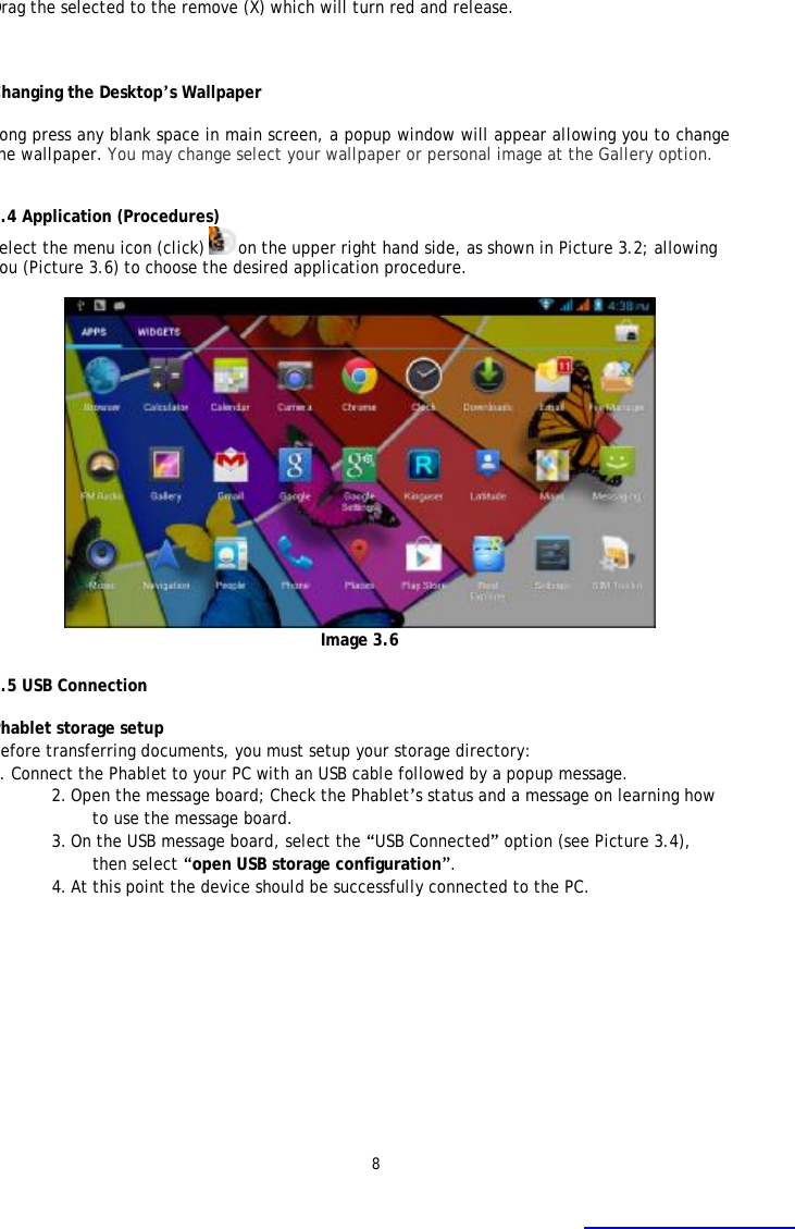 8 Drag the selected to the remove (X) which will turn red and release.  Changing the Desktop&rsquo;s Wallpaper Long press any blank space in main screen, a popup window will appear allowing you to change the wallpaper. You may change select your wallpaper or personal image at the Gallery option.   3.4 Application (Procedures) Select the menu icon (click) on the upper right hand side, as shown in Picture 3.2; allowing you (Picture 3.6) to choose the desired application procedure.   Image 3.6  3.5 USB Connection  Phablet storage setup Before transferring documents, you must setup your storage directory:  1. Connect the Phablet to your PC with an USB cable followed by a popup message. 2. Open the message board; Check the Phablet&rsquo;s status and a message on learning how to use the message board. 3. On the USB message board, select the &ldquo;USB Connected&rdquo; option (see Picture 3.4), then select &ldquo;open USB storage configuration&rdquo;. 4. At this point the device should be successfully connected to the PC.  