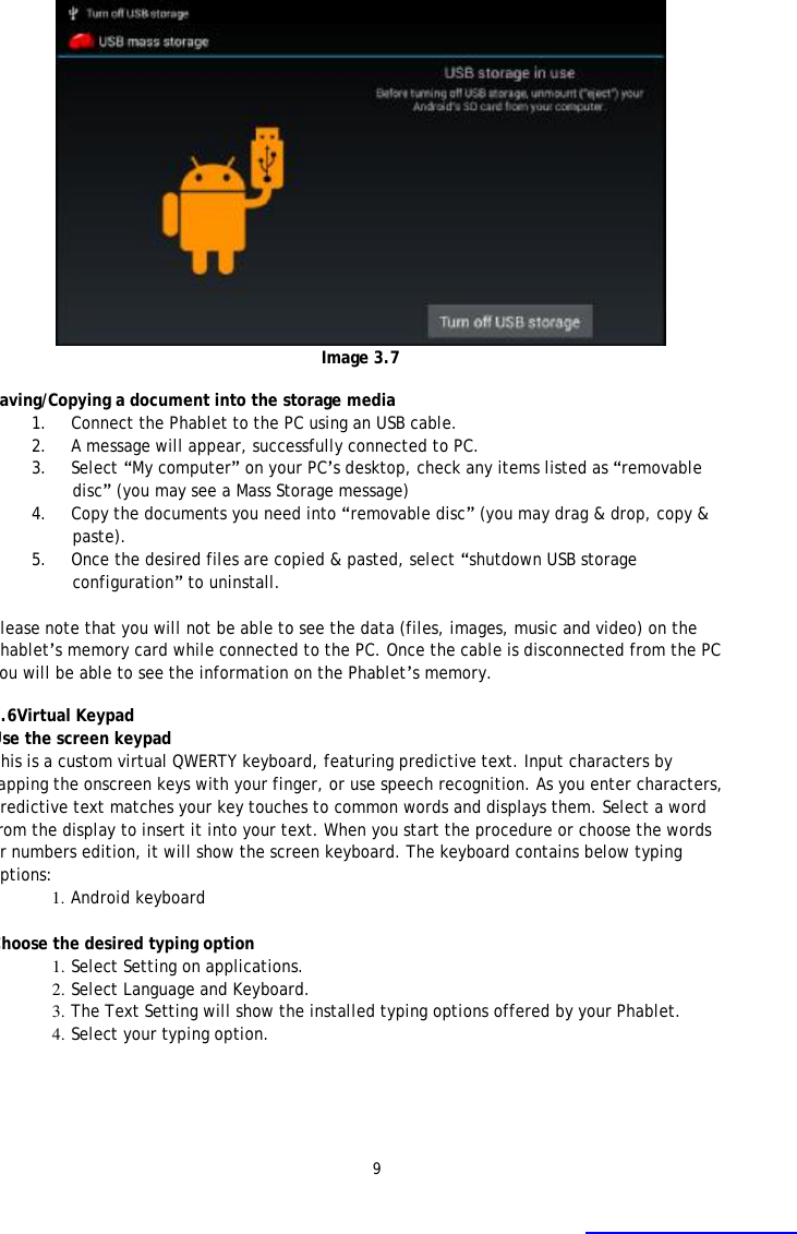 9  Image 3.7  Saving/Copying a document into the storage media  1. Connect the Phablet to the PC using an USB cable. 2. A message will appear, successfully connected to PC.  3. Select &ldquo;My computer&rdquo; on your PC&rsquo;s desktop, check any items listed as &ldquo;removable disc&rdquo; (you may see a Mass Storage message) 4. Copy the documents you need into &ldquo;removable disc&rdquo; (you may drag &amp; drop, copy &amp; paste). 5. Once the desired files are copied &amp; pasted, select &ldquo;shutdown USB storage configuration&rdquo; to uninstall.  Please note that you will not be able to see the data (files, images, music and video) on the Phablet&rsquo;s memory card while connected to the PC. Once the cable is disconnected from the PC you will be able to see the information on the Phablet&rsquo;s memory.  3.6Virtual Keypad Use the screen keypad This is a custom virtual QWERTY keyboard, featuring predictive text. Input characters by tapping the onscreen keys with your finger, or use speech recognition. As you enter characters, predictive text matches your key touches to common words and displays them. Select a word from the display to insert it into your text. When you start the procedure or choose the words or numbers edition, it will show the screen keyboard. The keyboard contains below typing options: 1. Android keyboard  Choose the desired typing option 1. Select Setting on applications. 2. Select Language and Keyboard. 3. The Text Setting will show the installed typing options offered by your Phablet.  4. Select your typing option. 