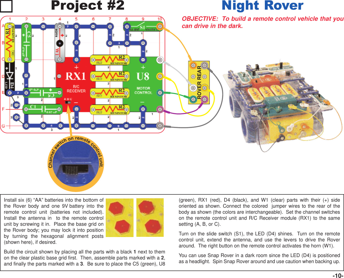 -10-Project #2OBJECTIVE:  To build a remote control vehicle that youcan drive in the dark.Night RoverROVER REARInstall six (6) “AA” batteries into the bottom ofthe Rover body and one 9V battery into theremote control unit (batteries not included).Install the antenna in  to the remote controlunit by screwing it in.  Place the base grid onthe Rover body; you may lock it into positionby turning the hexagonal alignment posts(shown here), if desired.Build the circuit shown by placing all the parts with a black 1next to themon the clear plastic base grid first.  Then, assemble parts marked with a 2,and finally the parts marked with a 3.  Be sure to place the C5 (green), U8(green), RX1 (red), D4 (black), and W1 (clear) parts with their (+) sideoriented as shown. Connect the colored  jumper wires to the rear of thebody as shown (the colors are interchangeable).  Set the channel switcheson the remote control unit and R/C Receiver module (RX1) to the samesetting (A, B, or C).Turn on the slide switch (S1), the LED (D4) shines.  Turn on the remotecontrol unit, extend the antenna, and use the levers to drive the Roveraround.  The right button on the remote control activates the horn (W1).You can use Snap Rover in a dark room since the LED (D4) is positionedas a headlight.  Spin Snap Rover around and use caution when backing up.Channelswitchonremotecontrolunit.