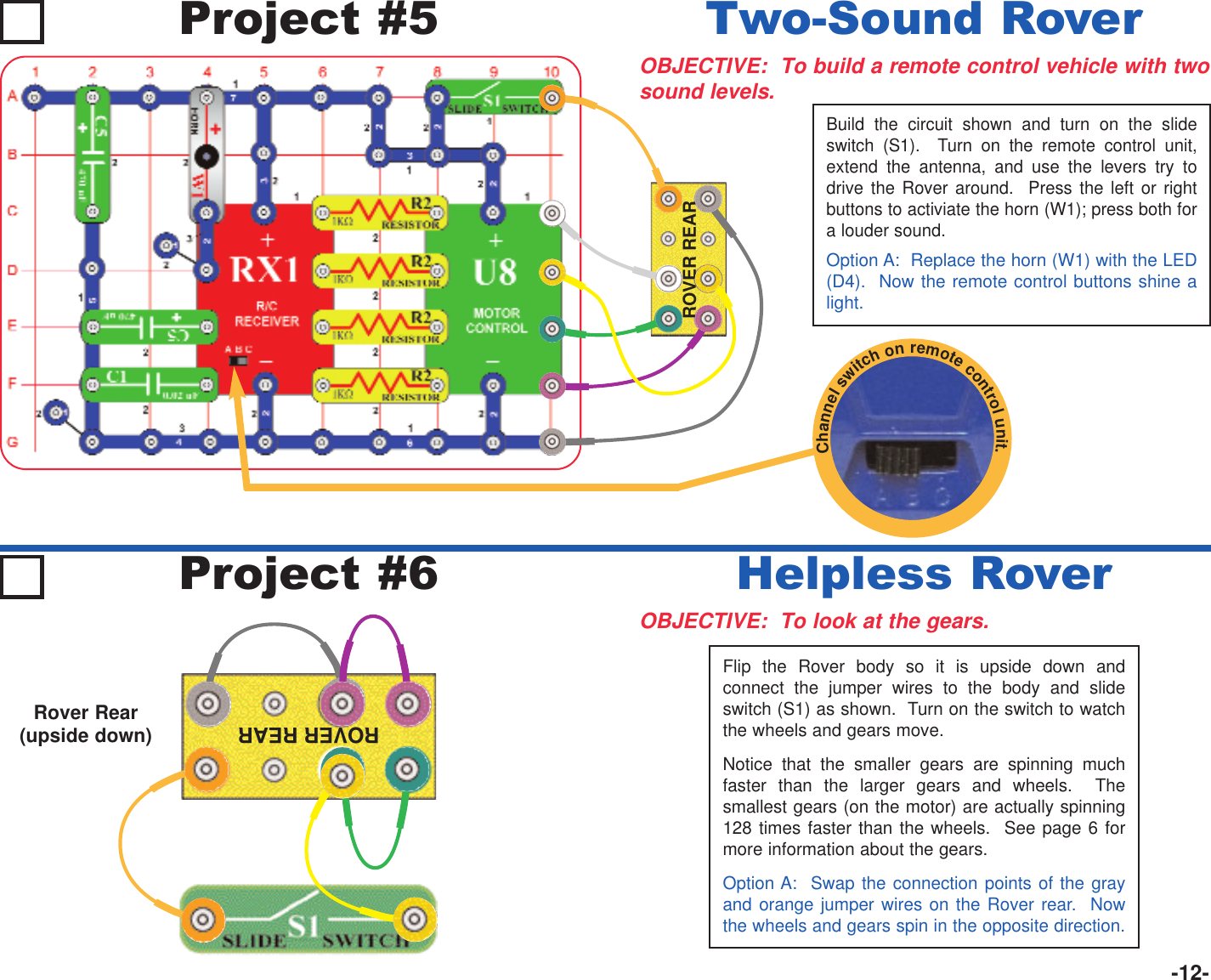 -12-ROVER REARRover Rear (upside down)Project #5OBJECTIVE:  To build a remote control vehicle with twosound levels.Two-Sound RoverBuild the circuit shown and turn on the slideswitch (S1).  Turn on the remote control unit,extend the antenna, and use the levers try todrive the Rover around.  Press the left or rightbuttons to activiate the horn (W1); press both fora louder sound.Option A:  Replace the horn (W1) with the LED(D4).  Now the remote control buttons shine alight.OBJECTIVE:  To look at the gears.Helpless RoverProject #6Flip the Rover body so it is upside down andconnect the jumper wires to the body and slideswitch (S1) as shown.  Turn on the switch to watchthe wheels and gears move.Notice that the smaller gears are spinning muchfaster than the larger gears and wheels.  Thesmallest gears (on the motor) are actually spinning128 times faster than the wheels.  See page 6 formore information about the gears.Option A:  Swap the connection points of the grayand orange jumper wires on the Rover rear.  Nowthe wheels and gears spin in the opposite direction.ROVER REARChannelswitchonremotecontrolunit.