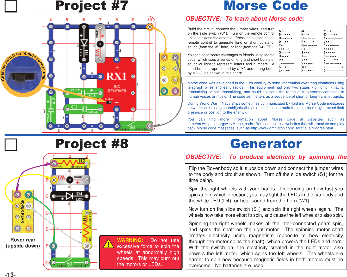 -13-Project #7OBJECTIVE:  To learn about Morse code.Build the circuit, connect the jumper wires, and turnon the slide switch (S1).  Turn on the remote controlunit and extend the antenna.  Press the buttons on theremote control to generate long or short bursts ofsound (from the W1 horn) or light (from the D4 LED).You can send secret messages to friends using Morsecode, which uses a series of long and short bursts ofsound or light to represent letters and numbers.  Ashort burst is represented by a “•”, and a long burstby a “”, as shown in this chart:Morse CodeMorse code was developed in the 19th century to send information over long distances usingtelegraph wires and early radios.  This equipment had only two states - on or off (that is,transmitting or not transmitting), and could not send the range of frequencies contained inhuman voices or music.  The code sent letters as a sequence of short or long transmit bursts.During World War II Navy ships sometimes communicated by flashing Morse Code messagesbetween ships using searchlights (they did this because radio transmissions might reveal theirpresence or position to the enemy).You can find more information about Morse code at websites such ashttp://en.wikipedia.org/wiki/Morse_code.  You can also find websites that will translate and playback Morse code messages, such as http://www.omnicron.com/~ford/java/NMorse.html.A• B•••C• •D••E•F•••G•H••••I••J•K•L•••MN•OP• •Q •R••S•••TU••V•••W• X ••Y• Z ••1•    2••  3••• 4••••5•••••6••••7 •••8  ••9 •0 Project #8OBJECTIVE:  To produce electricity by spinning theFlip the Rover body so it is upside down and connect the jumper wiresto the body and circuit as shown.  Turn off the slide switch (S1) for thetime being.Spin the right wheels with your hands.  Depending on how fast youspin and in which direction, you may light the LEDs in the car body andthe white LED (D4), or hear sound from the horn (W1).Now turn on the slide switch (S1) and spin the right wheels again.  Thewheels now take more effort to spin, and cause the left wheels to also spin.Spinning the right wheels makes all the inter-connected gears spin,and spins the shaft on the right motor.  The spinning motor shaftcreates electricity using magnetism (opposite to how electricitythrough the motor spins the shaft), which powers the LEDs and horn.With the switch on, the electricity created in the right motor alsopowers the left motor, which spins the left wheels.  The wheels areharder to spin now because magnetic fields in both motors must beovercome.  No batteries are used.GeneratorROVER REARRover rear (upside down) !WARNING: Do not useexcessive force to spin thewheels at abnormally highspeeds.  This may burn outthe motors or LEDs.Channelswitchonremotecontrolunit.