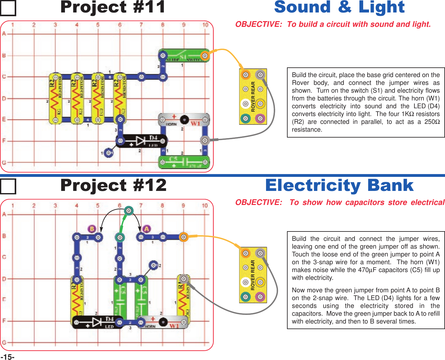 -15-Project #11OBJECTIVE:  To build a circuit with sound and light.Sound &amp; LightOBJECTIVE:  To show how capacitors store electricalElectricity BankProject #12ROVER REARBuild the circuit, place the base grid centered on theRover body, and connect the jumper wires asshown.  Turn on the switch (S1) and electricity flowsfrom the batteries through the circuit. The horn (W1)converts electricity into sound and the LED (D4)converts electricity into light.  The four 1KΩresistors(R2) are connected in parallel, to act as a 250Ωresistance.ROVER REARBuild the circuit and connect the jumper wires,leaving one end of the green jumper off as shown.Touch the loose end of the green jumper to point Aon the 3-snap wire for a moment.  The horn (W1)makes noise while the 470µF capacitors (C5) fill upwith electricity.Now move the green jumper from point A to point Bon the 2-snap wire.  The LED (D4) lights for a fewseconds using the electricity stored in thecapacitors.  Move the green jumper back to A to refillwith electricity, and then to B several times.