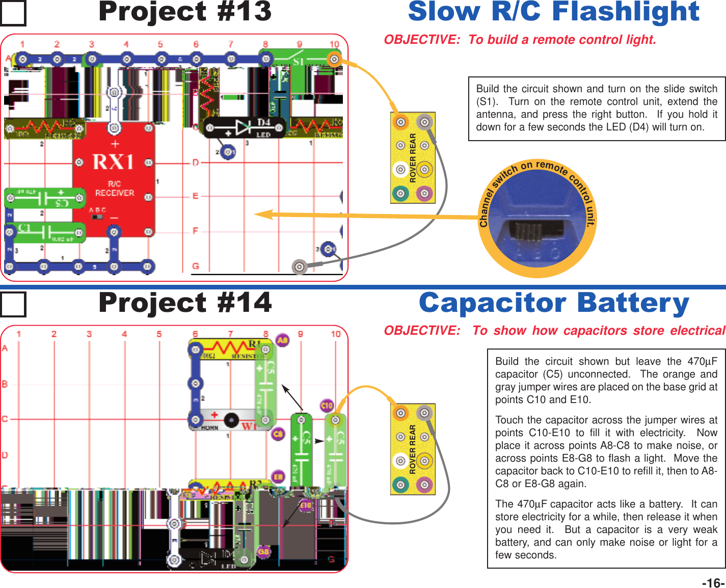 -16-ROVER REARBuild the circuit shown and turn on the slide switch(S1).  Turn on the remote control unit, extend theantenna, and press the right button.  If you hold itdown for a few seconds the LED (D4) will turn on.Project #13OBJECTIVE:  To build a remote control light.Slow R/C FlashlightOBJECTIVE:  To show how capacitors store electricalCapacitor BatteryProject #14ROVER REARBuild the circuit shown but leave the 470µFcapacitor (C5) unconnected.  The orange andgray jumper wires are placed on the base grid atpoints C10 and E10.Touch the capacitor across the jumper wires atpoints C10-E10 to fill it with electricity.  Nowplace it across points A8-C8 to make noise, oracross points E8-G8 to flash a light.  Move thecapacitor back to C10-E10 to refill it, then to A8-C8 or E8-G8 again.The 470µF capacitor acts like a battery.  It canstore electricity for a while, then release it whenyou need it.  But a capacitor is a very weakbattery, and can only make noise or light for afew seconds.Channelswitchonremotecontrolunit.