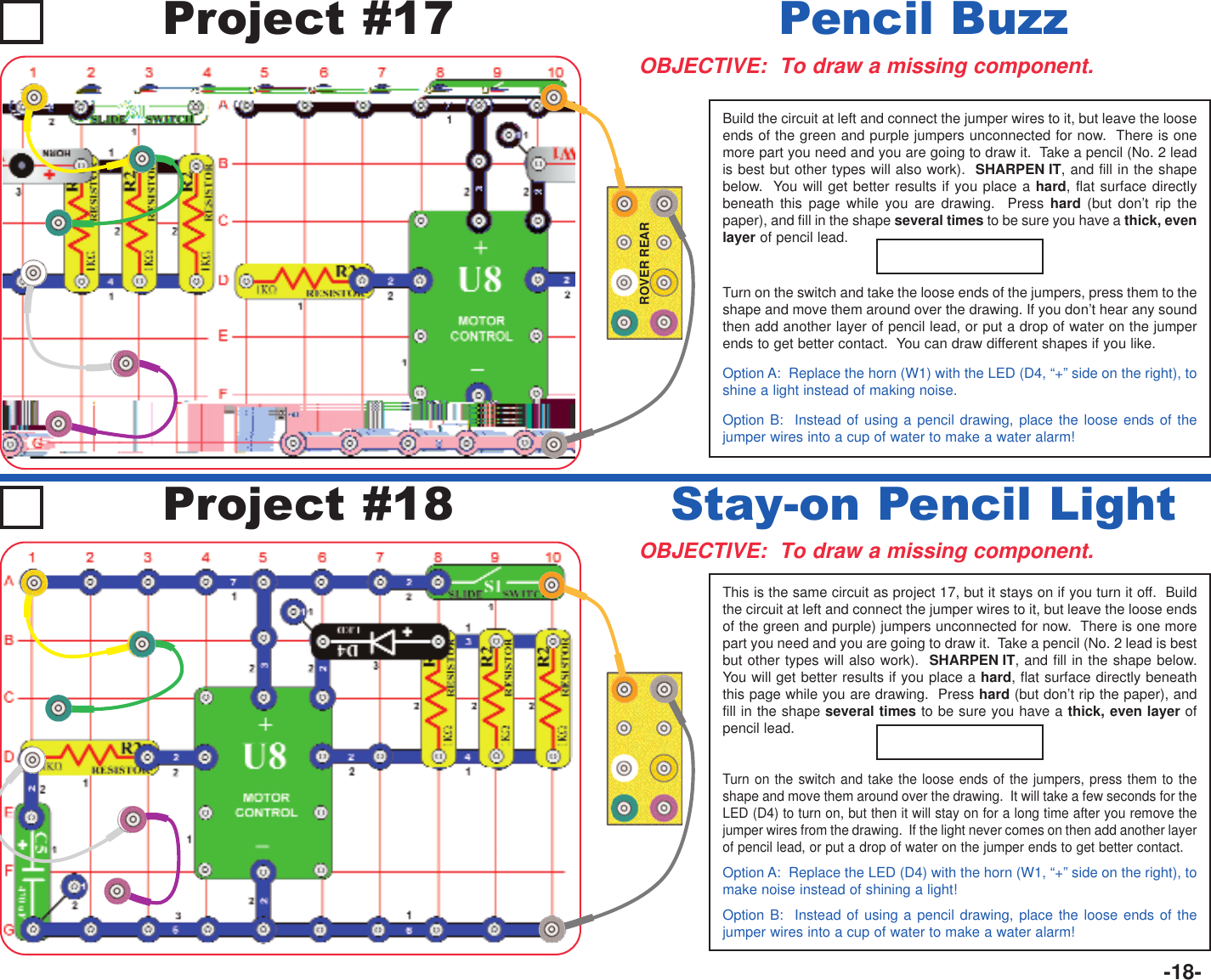 -18-ROVER REARBuild the circuit at left and connect the jumper wires to it, but leave the looseends of the green and purple jumpers unconnected for now.  There is onemore part you need and you are going to draw it.  Take a pencil (No. 2 leadis best but other types will also work).  SHARPEN IT, and fill in the shapebelow.  You will get better results if you place a hard, flat surface directlybeneath this page while you are drawing.  Press hard (but don’t rip thepaper), and fill in the shape several times to be sure you have a thick, evenlayer of pencil lead.Turn on the switch and take the loose ends of the jumpers, press them to theshape and move them around over the drawing. If you don’t hear any soundthen add another layer of pencil lead, or put a drop of water on the jumperends to get better contact.  You can draw different shapes if you like. Option A:  Replace the horn (W1) with the LED (D4, “+” side on the right), toshine a light instead of making noise.Option B:  Instead of using a pencil drawing, place the loose ends of thejumper wires into a cup of water to make a water alarm!Project #17OBJECTIVE:  To draw a missing component.Pencil BuzzOBJECTIVE:  To draw a missing component.Stay-on Pencil LightProject #18This is the same circuit as project 17, but it stays on if you turn it off.  Buildthe circuit at left and connect the jumper wires to it, but leave the loose endsof the green and purple) jumpers unconnected for now.  There is one morepart you need and you are going to draw it.  Take a pencil (No. 2 lead is bestbut other types will also work).  SHARPEN IT, and fill in the shape below.You will get better results if you place a hard, flat surface directly beneaththis page while you are drawing.  Press hard (but don’t rip the paper), andfill in the shape several times to be sure you have a thick, even layer ofpencil lead.Turn on the switch and take the loose ends of the jumpers, press them to theshape and move them around over the drawing.  It will take a few seconds for theLED (D4) to turn on, but then it will stay on for a long time after you remove thejumper wires from the drawing.  If the light never comes on then add another layerof pencil lead, or put a drop of water on the jumper ends to get better contact.Option A:  Replace the LED (D4) with the horn (W1, “+” side on the right), tomake noise instead of shining a light!Option B:  Instead of using a pencil drawing, place the loose ends of thejumper wires into a cup of water to make a water alarm!