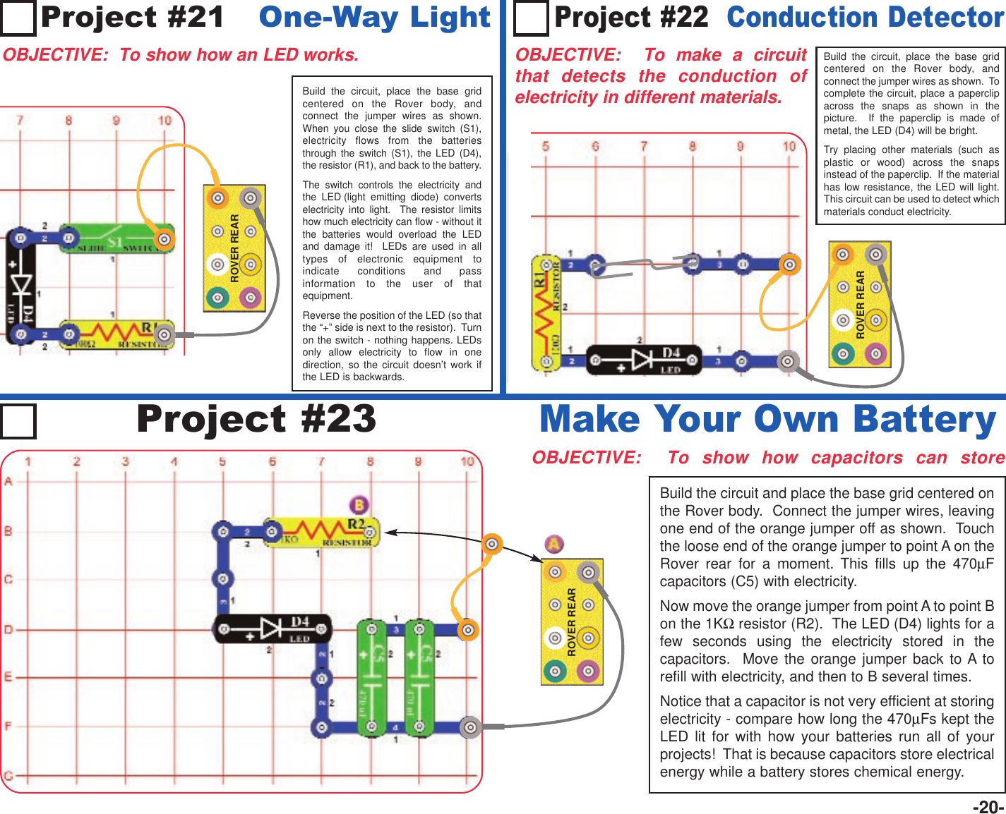 -20-Project #21   One-Way LightOBJECTIVE:  To show how an LED works.Build the circuit, place the base gridcentered on the Rover body, andconnect the jumper wires as shown.When you close the slide switch (S1),electricity flows from the batteriesthrough the switch (S1), the LED (D4),the resistor (R1), and back to the battery.The switch controls the electricity andthe LED (light emitting diode) convertselectricity into light.  The resistor limitshow much electricity can flow - without itthe batteries would overload the LEDand damage it!  LEDs are used in alltypes of electronic equipment toindicate conditions and passinformation to the user of thatequipment.Reverse the position of the LED (so thatthe “+” side is next to the resistor).  Turnon the switch - nothing happens. LEDsonly allow electricity to flow in onedirection, so the circuit doesn’t work ifthe LED is backwards.ROVER REARBuild the circuit, place the base gridcentered on the Rover body, andconnect the jumper wires as shown.  Tocomplete the circuit, place a paperclipacross the snaps as shown in thepicture.  If the paperclip is made ofmetal, the LED (D4) will be bright.Try placing other materials (such asplastic or wood) across the snapsinstead of the paperclip.  If the materialhas low resistance, the LED will light.This circuit can be used to detect whichmaterials conduct electricity.ROVER REARProject #22  Conduction DetectorOBJECTIVE:  To make a circuitthat detects the conduction ofelectricity in different materials.Project #23OBJECTIVE:  To show how capacitors can storeBuild the circuit and place the base grid centered onthe Rover body.  Connect the jumper wires, leavingone end of the orange jumper off as shown.  Touchthe loose end of the orange jumper to point A on theRover rear for a moment. This fills up the 470µFcapacitors (C5) with electricity.Now move the orange jumper from point A to point Bon the 1KΩresistor (R2).  The LED (D4) lights for afew seconds using the electricity stored in thecapacitors.  Move the orange jumper back to A torefill with electricity, and then to B several times.Notice that a capacitor is not very efficient at storingelectricity - compare how long the 470µFs kept theLED lit for with how your batteries run all of yourprojects!  That is because capacitors store electricalenergy while a battery stores chemical energy.Make Your Own BatteryROVER REAR