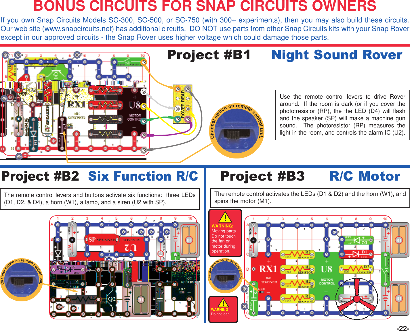 -22-Project #B1    Night Sound RoverProject #B2  Six Function R/CThe remote control levers and buttons activate six functions:  three LEDs(D1, D2, &amp; D4), a horn (W1), a lamp, and a siren (U2 with SP).BONUS CIRCUITS FOR SNAP CIRCUITS OWNERSIf you own Snap Circuits Models SC-300, SC-500, or SC-750 (with 300+ experiments), then you may also build these circuits.Our web site (www.snapcircuits.net) has additional circuits.  DO NOT use parts from other Snap Circuits kits with your Snap Roverexcept in our approved circuits - the Snap Rover uses higher voltage which could damage those parts.ROVER REARUse the remote control levers to drive Roveraround.  If the room is dark (or if you cover thephototresistor (RP), the the LED (D4) will flashand the speaker (SP) will make a machine gunsound.  The photoresistor (RP) measures thelight in the room, and controls the alarm IC (U2).Project #B3     R/C MotorThe remote control activates the LEDs (D1 &amp; D2) and the horn (W1), andspins the motor (M1). Channelswitchonremotecontrolunit.Channelswitchonremotecontrolunit.!WARNING:Moving parts.Do not touchthe fan ormotor duringoperation.Channelswitchonremotecontrolunit.WARNING:Do not lean!