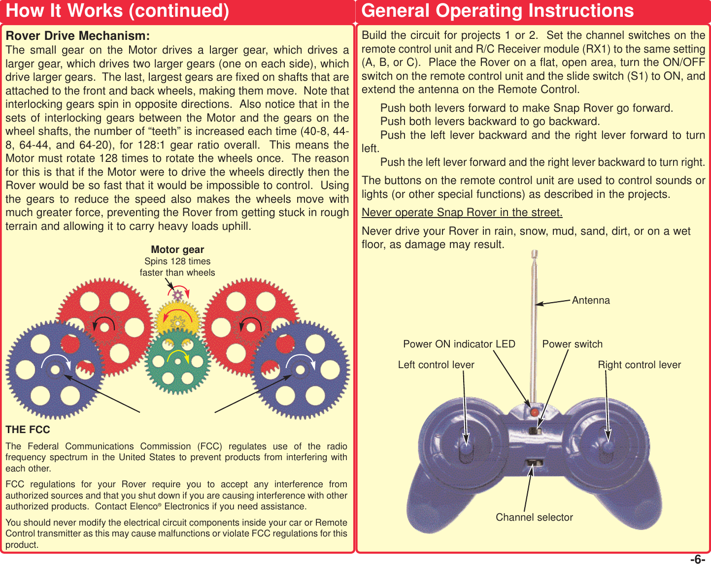 General Operating Instructions-6-Motor gearSpins 128 timesfaster than wheelsTHE FCCThe Federal Communications Commission (FCC) regulates use of the radiofrequency spectrum in the United States to prevent products from interfering witheach other.   FCC regulations for your Rover require you to accept any interference fromauthorized sources and that you shut down if you are causing interference with otherauthorized products.  Contact Elenco®Electronics if you need assistance.You should never modify the electrical circuit components inside your car or RemoteControl transmitter as this may cause malfunctions or violate FCC regulations for thisproduct.How It Works (continued)Rover Drive Mechanism:The small gear on the Motor drives a larger gear, which drives alarger gear, which drives two larger gears (one on each side), whichdrive larger gears.  The last, largest gears are fixed on shafts that areattached to the front and back wheels, making them move.  Note thatinterlocking gears spin in opposite directions.  Also notice that in thesets of interlocking gears between the Motor and the gears on thewheel shafts, the number of “teeth” is increased each time (40-8, 44-8, 64-44, and 64-20), for 128:1 gear ratio overall.  This means theMotor must rotate 128 times to rotate the wheels once.  The reasonfor this is that if the Motor were to drive the wheels directly then theRover would be so fast that it would be impossible to control.  Usingthe gears to reduce the speed also makes the wheels move withmuch greater force, preventing the Rover from getting stuck in roughterrain and allowing it to carry heavy loads uphill.Build the circuit for projects 1 or 2.  Set the channel switches on theremote control unit and R/C Receiver module (RX1) to the same setting(A, B, or C).  Place the Rover on a flat, open area, turn the ON/OFFswitch on the remote control unit and the slide switch (S1) to ON, andextend the antenna on the Remote Control.Push both levers forward to make Snap Rover go forward.  Push both levers backward to go backward. Push the left lever backward and the right lever forward to turnleft.Push the left lever forward and the right lever backward to turn right.The buttons on the remote control unit are used to control sounds orlights (or other special functions) as described in the projects. Never operate Snap Rover in the street.Never drive your Rover in rain, snow, mud, sand, dirt, or on a wetfloor, as damage may result.  Right control leverLeft control leverPower switchPower ON indicator LEDAntennaChannel selector