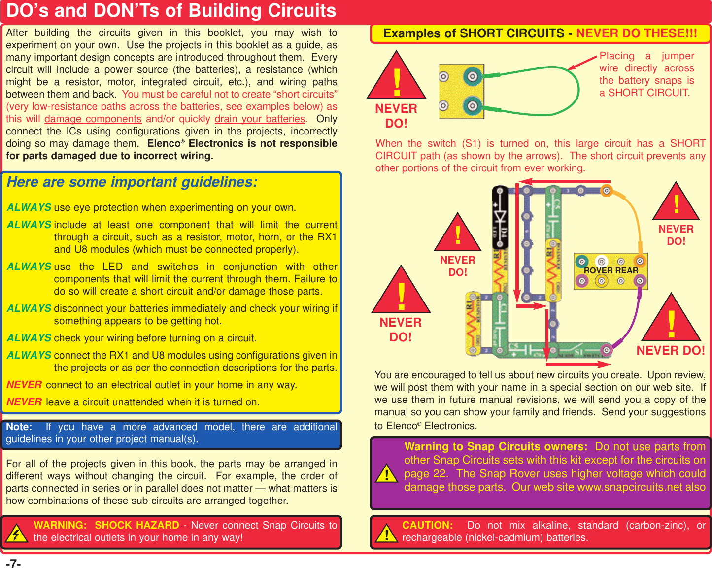 -7-After building the circuits given in this booklet, you may wish toexperiment on your own.  Use the projects in this booklet as a guide, asmany important design concepts are introduced throughout them.  Everycircuit will include a power source (the batteries), a resistance (whichmight be a resistor, motor, integrated circuit, etc.), and wiring pathsbetween them and back. You must be careful not to create “short circuits”(very low-resistance paths across the batteries, see examples below) asthis will damage components and/or quickly drain your batteries.  Onlyconnect the ICs using configurations given in the projects, incorrectlydoing so may damage them.  Elenco®Electronics is not responsiblefor parts damaged due to incorrect wiring.Here are some important guidelines:ALWAYS use eye protection when experimenting on your own.ALWAYS include at least one component that will limit the currentthrough a circuit, such as a resistor, motor, horn, or the RX1and U8 modules (which must be connected properly).ALWAYS use the LED and switches in conjunction with othercomponents that will limit the current through them. Failure todo so will create a short circuit and/or damage those parts.ALWAYS disconnect your batteries immediately and check your wiring ifsomething appears to be getting hot.ALWAYS check your wiring before turning on a circuit.ALWAYS connect the RX1 and U8 modules using configurations given inthe projects or as per the connection descriptions for the parts.NEVER connect to an electrical outlet in your home in any way.NEVER leave a circuit unattended when it is turned on.Note: If you have a more advanced model, there are additionalguidelines in your other project manual(s).For all of the projects given in this book, the parts may be arranged indifferent ways without changing the circuit.  For example, the order ofparts connected in series or in parallel does not matter — what matters ishow combinations of these sub-circuits are arranged together.WARNING:  SHOCK HAZARD - Never connect Snap Circuits tothe electrical outlets in your home in any way!Examples of SHORT CIRCUITS - NEVER DO THESE!!!You are encouraged to tell us about new circuits you create.  Upon review,we will post them with your name in a special section on our web site.  Ifwe use them in future manual revisions, we will send you a copy of themanual so you can show your family and friends.  Send your suggestionsto Elenco®Electronics.CAUTION:  Do not mix alkaline, standard (carbon-zinc), orrechargeable (nickel-cadmium) batteries.!DO’s and DON’Ts of Building CircuitsPlacing a jumperwire directly acrossthe battery snaps isa SHORT CIRCUIT.When the switch (S1) is turned on, this large circuit has a SHORTCIRCUIT path (as shown by the arrows).  The short circuit prevents anyother portions of the circuit from ever working.!NEVERDO!Warning to Snap Circuits owners:  Do not use parts fromother Snap Circuits sets with this kit except for the circuits onpage 22.  The Snap Rover uses higher voltage which coulddamage those parts.  Our web site www.snapcircuits.net also!!!NEVERDO! NEVER DO!NEVERDO!!NEVERDO!ROVER REAR!