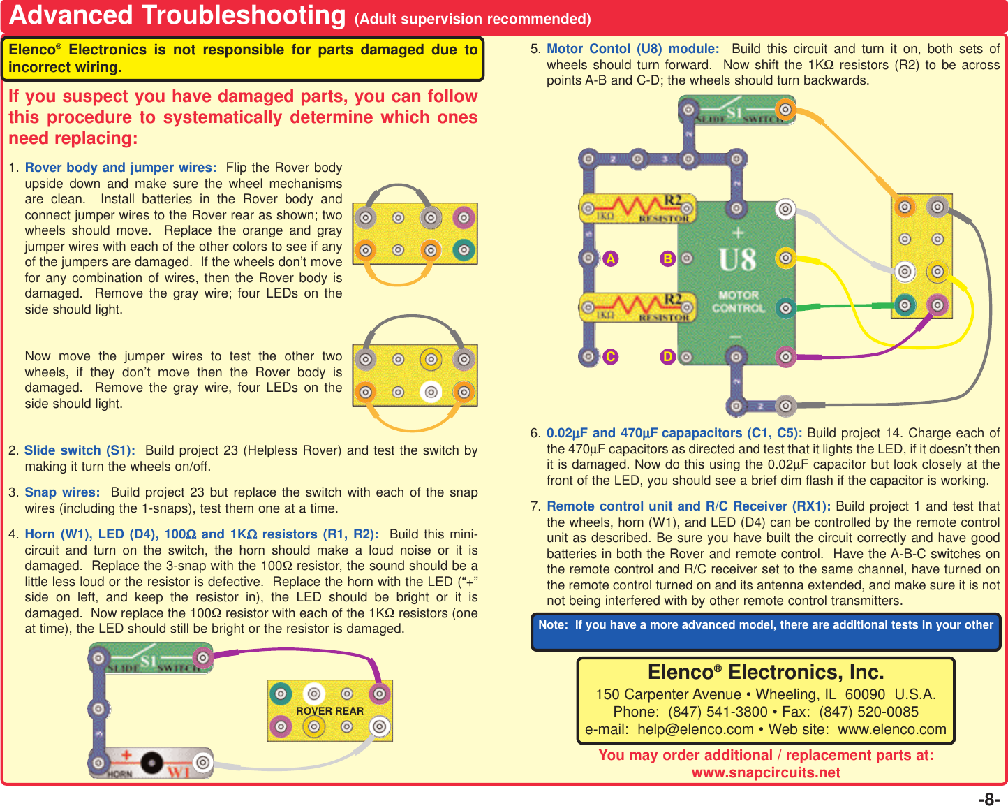 -8-Advanced Troubleshooting (Adult supervision recommended)Elenco®Electronics is not responsible for parts damaged due toincorrect wiring.If you suspect you have damaged parts, you can followthis procedure to systematically determine which onesneed replacing:1. Rover body and jumper wires:  Flip the Rover bodyupside down and make sure the wheel mechanismsare clean.  Install batteries in the Rover body andconnect jumper wires to the Rover rear as shown; twowheels should move.  Replace the orange and grayjumper wires with each of the other colors to see if anyof the jumpers are damaged.  If the wheels don’t movefor any combination of wires, then the Rover body isdamaged.  Remove the gray wire; four LEDs on theside should light.Now move the jumper wires to test the other twowheels, if they don’t move then the Rover body isdamaged.  Remove the gray wire, four LEDs on theside should light.2. Slide switch (S1): Build project 23 (Helpless Rover) and test the switch bymaking it turn the wheels on/off. 3. Snap wires:  Build project 23 but replace the switch with each of the snapwires (including the 1-snaps), test them one at a time. 4. Horn (W1), LED (D4), 100ΩΩand 1KΩΩresistors (R1, R2):  Build this mini-circuit and turn on the switch, the horn should make a loud noise or it isdamaged.  Replace the 3-snap with the 100Ωresistor, the sound should be alittle less loud or the resistor is defective.  Replace the horn with the LED (“+”side on left, and keep the resistor in), the LED should be bright or it isdamaged.  Now replace the 100Ωresistor with each of the 1KΩresistors (oneat time), the LED should still be bright or the resistor is damaged.5. Motor Contol (U8) module:  Build this circuit and turn it on, both sets ofwheels should turn forward.  Now shift the 1KΩresistors (R2) to be acrosspoints A-B and C-D; the wheels should turn backwards.6. 0.02µµF and 470µµF capapacitors (C1, C5): Build project 14. Charge each ofthe 470µF capacitors as directed and test that it lights the LED, if it doesn’t thenit is damaged. Now do this using the 0.02µF capacitor but look closely at thefront of the LED, you should see a brief dim flash if the capacitor is working.7. Remote control unit and R/C Receiver (RX1): Build project 1 and test thatthe wheels, horn (W1), and LED (D4) can be controlled by the remote controlunit as described. Be sure you have built the circuit correctly and have goodbatteries in both the Rover and remote control.  Have the A-B-C switches onthe remote control and R/C receiver set to the same channel, have turned onthe remote control turned on and its antenna extended, and make sure it is notnot being interfered with by other remote control transmitters. AROVER REARBCDElenco®Electronics, Inc.150 Carpenter Avenue • Wheeling, IL 60090  U.S.A.Phone:  (847) 541-3800 • Fax:  (847) 520-0085e-mail:  help@elenco.com • Web site:  www.elenco.comNote:  If you have a more advanced model, there are additional tests in your otherYou may order additional / replacement parts at:www.snapcircuits.net