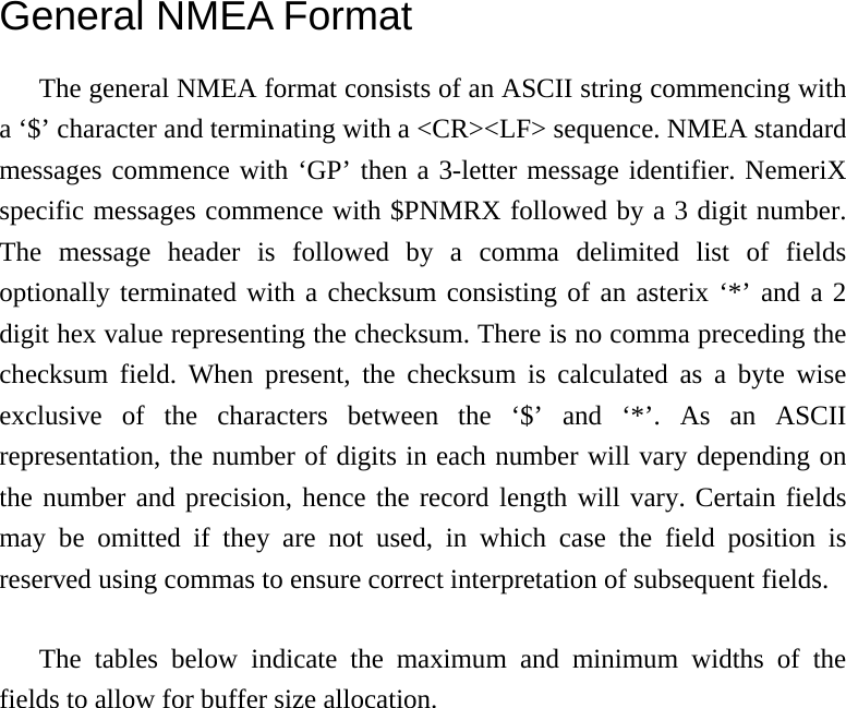 General NMEA Format The general NMEA format consists of an ASCII string commencing with a ‘$’ character and terminating with a &lt;CR&gt;&lt;LF&gt; sequence. NMEA standard messages commence with ‘GP’ then a 3-letter message identifier. NemeriX specific messages commence with $PNMRX followed by a 3 digit number. The message header is followed by a comma delimited list of fields optionally terminated with a checksum consisting of an asterix ‘*’ and a 2 digit hex value representing the checksum. There is no comma preceding the checksum field. When present, the checksum is calculated as a byte wise exclusive of the characters between the ‘$’ and ‘*’. As an ASCII representation, the number of digits in each number will vary depending on the number and precision, hence the record length will vary. Certain fields may be omitted if they are not used, in which case the field position is reserved using commas to ensure correct interpretation of subsequent fields.  The tables below indicate the maximum and minimum widths of the fields to allow for buffer size allocation. 