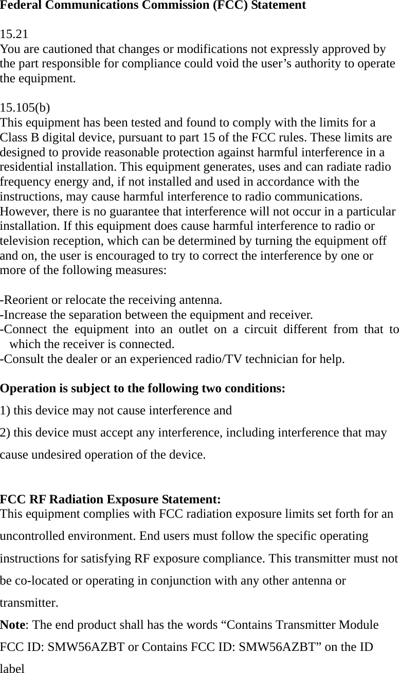 Federal Communications Commission (FCC) Statement  15.21 You are cautioned that changes or modifications not expressly approved by the part responsible for compliance could void the user’s authority to operate the equipment.  15.105(b) This equipment has been tested and found to comply with the limits for a Class B digital device, pursuant to part 15 of the FCC rules. These limits are designed to provide reasonable protection against harmful interference in a residential installation. This equipment generates, uses and can radiate radio frequency energy and, if not installed and used in accordance with the instructions, may cause harmful interference to radio communications. However, there is no guarantee that interference will not occur in a particular installation. If this equipment does cause harmful interference to radio or television reception, which can be determined by turning the equipment off and on, the user is encouraged to try to correct the interference by one or more of the following measures:   -Reorient or relocate the receiving antenna. -Increase the separation between the equipment and receiver. -Connect the equipment into an outlet on a circuit different from that to which the receiver is connected. -Consult the dealer or an experienced radio/TV technician for help.  Operation is subject to the following two conditions: 1) this device may not cause interference and 2) this device must accept any interference, including interference that may cause undesired operation of the device.  FCC RF Radiation Exposure Statement: This equipment complies with FCC radiation exposure limits set forth for an uncontrolled environment. End users must follow the specific operating instructions for satisfying RF exposure compliance. This transmitter must not be co-located or operating in conjunction with any other antenna or transmitter.  Note: The end product shall has the words “Contains Transmitter Module FCC ID: SMW56AZBT or Contains FCC ID: SMW56AZBT” on the ID label   