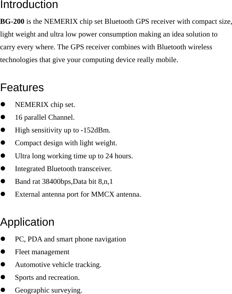 Introduction BG-200 is the NEMERIX chip set Bluetooth GPS receiver with compact size, light weight and ultra low power consumption making an idea solution to carry every where. The GPS receiver combines with Bluetooth wireless technologies that give your computing device really mobile.  Features z NEMERIX chip set. z 16 parallel Channel. z High sensitivity up to -152dBm. z Compact design with light weight. z Ultra long working time up to 24 hours. z Integrated Bluetooth transceiver. z Band rat 38400bps,Data bit 8,n,1 z External antenna port for MMCX antenna.  Application z PC, PDA and smart phone navigation z Fleet management z Automotive vehicle tracking. z Sports and recreation. z Geographic surveying.  