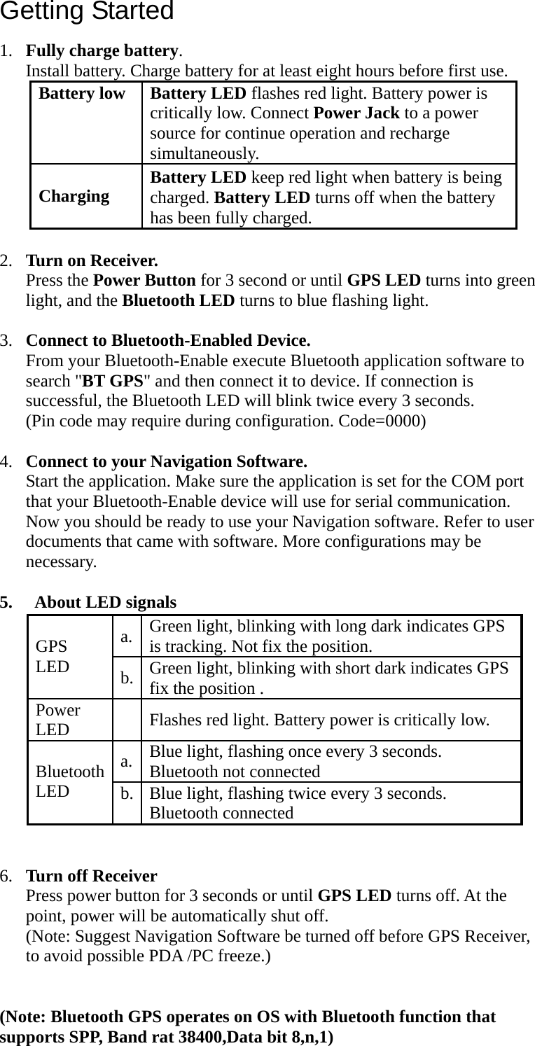 Getting Started1. Fully charge battery. Install battery. Charge battery for at least eight hours before first use. Battery low    Battery LED flashes red light. Battery power is critically low. Connect Power Jack to a power source for continue operation and recharge simultaneously.  Charging   Battery LED keep red light when battery is being charged. Battery LED turns off when the battery has been fully charged.  2. Turn on Receiver. Press the Power Button for 3 second or until GPS LED turns into green light, and the Bluetooth LED turns to blue flashing light.  3. Connect to Bluetooth-Enabled Device. From your Bluetooth-Enable execute Bluetooth application software to search &quot;BT GPS&quot; and then connect it to device. If connection is successful, the Bluetooth LED will blink twice every 3 seconds. (Pin code may require during configuration. Code=0000)  4. Connect to your Navigation Software. Start the application. Make sure the application is set for the COM port that your Bluetooth-Enable device will use for serial communication. Now you should be ready to use your Navigation software. Refer to user documents that came with software. More configurations may be necessary.  5.   About LED signals   6. Turn off Receiver Press power button for 3 seconds or until GPS LED turns off. At the point, power will be automatically shut off. (Note: Suggest Navigation Software be turned off before GPS Receiver, to avoid possible PDA /PC freeze.)    (Note: Bluetooth GPS operates on OS with Bluetooth function that supports SPP, Band rat 38400,Data bit 8,n,1) a.  Green light, blinking with long dark indicates GPS is tracking. Not fix the position.  GPS LED b.  Green light, blinking with short dark indicates GPS fix the position . Power LED    Flashes red light. Battery power is critically low. a.  Blue light, flashing once every 3 seconds. Bluetooth not connected Bluetooth LED  b.  Blue light, flashing twice every 3 seconds. Bluetooth connected 