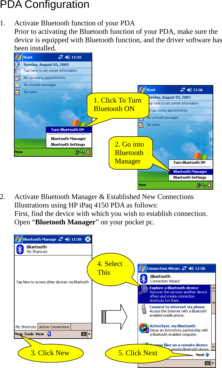 PDA Configuration  1. Activate Bluetooth function of your PDA Prior to activating the Bluetooth function of your PDA, make sure the device is equipped with Bluetooth function, and the driver software has been installed.   1. Click To Turn Bluetooth ON 2. Go into Bluetooth Manager  2. Activate Bluetooth Manager &amp; Established New Connections Illustrations using HP iPaq 4150 PDA as follows:   First, find the device with which you wish to establish connection.   Open “Bluetooth Manager” on your pocket pc.     3. Click New 4. Select This 5. Click Next   