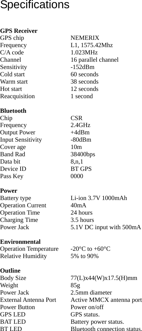 Specifications   GPS Receiver GPS chip  NEMERIX Frequency L1, 1575.42Mhz C/A code  1.023MHz Channel  16 parallel channel Sensitivity -152dBm Cold start  60 seconds Warm start  38 seconds Hot start  12 seconds Reacquisition 1 second  Bluetooth Chip CSR Frequency 2.4GHz Output Power  +4dBm Input Sensitivity  -80dBm Cover age  10m Band Rad  38400bps Data bit  8,n,1 Device ID  BT GPS Pass Key  0000  Power Battery type  Li-ion 3.7V 1000mAh Operation Current  40mA Operation Time  24 hours Charging Time  3.5 hours Power Jack  5.1V DC input with 500mA  Environmental Operation Temperature  -20°C to +60°C Relative Humidity  5% to 90%  Outline Body Size  77(L)x44(W)x17.5(H)mm Weight 85g Power Jack  2.5mm diameter External Antenna Port  Active MMCX antenna port     Power Button  Power on/off GPS LED  GPS status. BAT LED  Battery power status. BT LED  Bluetooth connection status.  