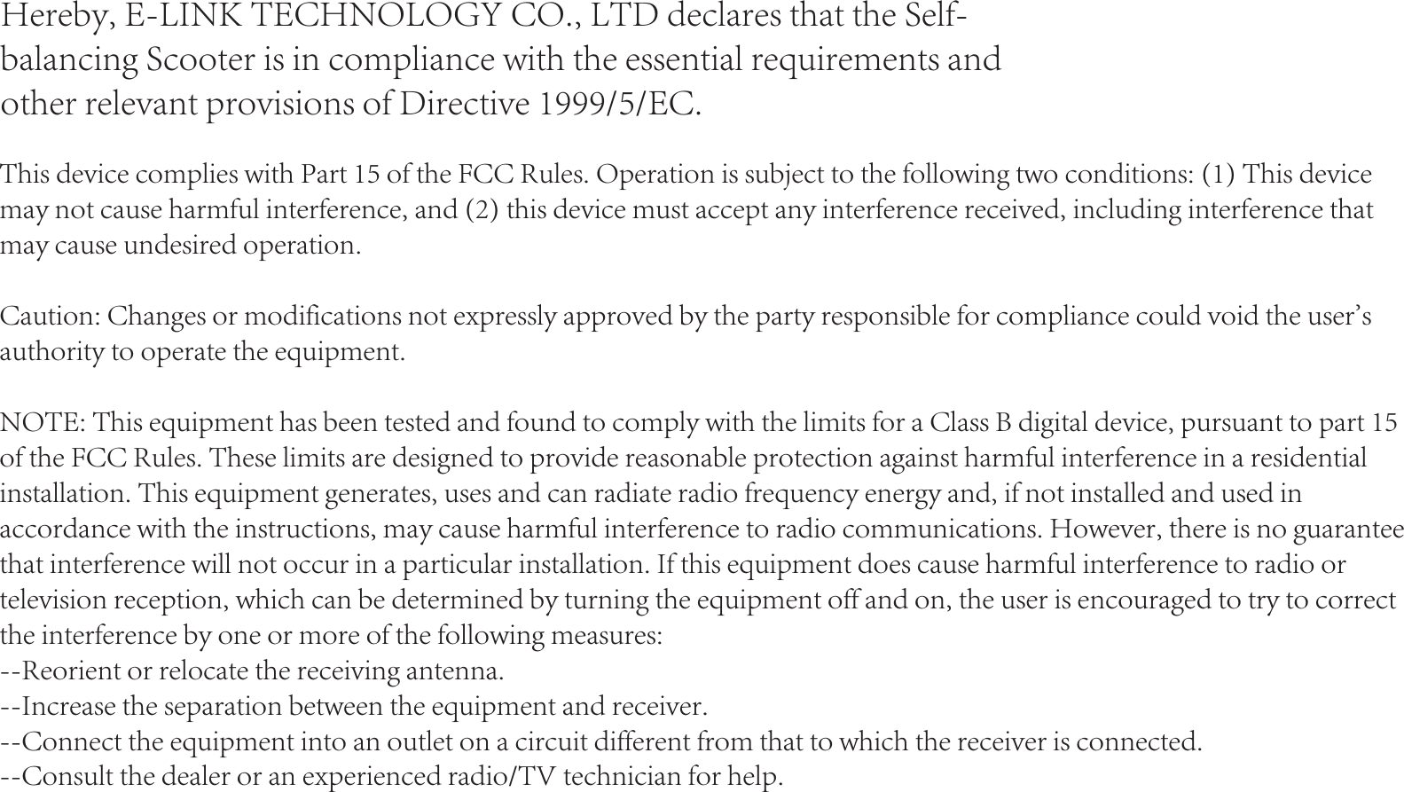 Hereby, E-LINK TECHNOLOGY CO., LTD declares that the Self-balancing Scooter is in compliance with the essential requirements and other relevant provisions of Directive 1999/5/EC.This device complies with Part 15 of the FCC Rules. Operation is subject to the following two conditions: (1) This device may not cause harmful interference, and (2) this device must accept any interference received, including interference that may cause undesired operation.Caution: Changes or modifications not expressly approved by the party responsible for compliance could void the user&apos;s authority to operate the equipment.NOTE: This equipment has been tested and found to comply with the limits for a Class B digital device, pursuant to part 15 of the FCC Rules. These limits are designed to provide reasonable protection against harmful interference in a residential installation. This equipment generates, uses and can radiate radio frequency energy and, if not installed and used in accordance with the instructions, may cause harmful interference to radio communications. However, there is no guarantee that interference will not occur in a particular installation. If this equipment does cause harmful interference to radio or television reception, which can be determined by turning the equipment off and on, the user is encouraged to try to correct the interference by one or more of the following measures:--Reorient or relocate the receiving antenna.--Increase the separation between the equipment and receiver.--Connect the equipment into an outlet on a circuit different from that to which the receiver is connected.--Consult the dealer or an experienced radio/TV technician for help.