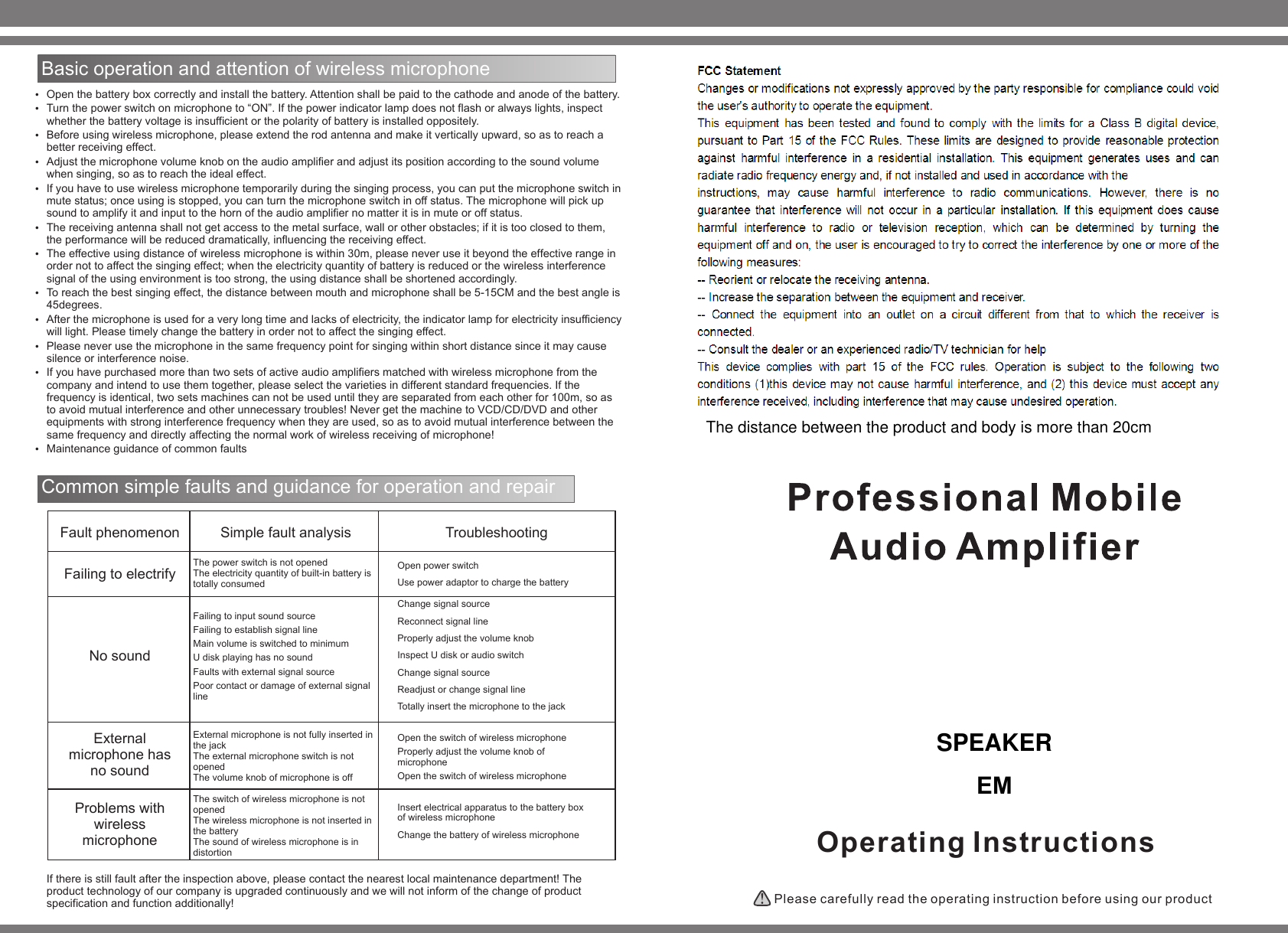 Operating Instructions Please carefully read the operating instruction before using our product Basic operation and attention of wireless microphone   Open the battery box correctly and install the battery. Attention shall be paid to the cathode and anode of the battery.Turn the power switch on microphone to “ON”. If the power indicator lamp does not flash or always lights, inspect whether the battery voltage is insufficient or the polarity of battery is installed oppositely.   Before using wireless microphone, please extend the rod antenna and make it vertically upward, so as to reach a better receiving effect.Adjust the microphone volume knob on the audio amplifier and adjust its position according to the sound volume when singing, so as to reach the ideal effect.   If you have to use wireless microphone temporarily during the singing process, you can put the microphone switch in mute status; once using is stopped, you can turn the microphone switch in off status. The microphone will pick up sound to amplify it and input to the horn of the audio amplifier no matter it is in mute or off status. The receiving antenna shall not get access to the metal surface, wall or other obstacles; if it is too closed to them, the performance will be reduced dramatically, influencing the receiving effect. The effective using distance of wireless microphone is within 30m, please never use it beyond the effective range in order not to affect the singing effect; when the electricity quantity of battery is reduced or the wireless interference signal of the using environment is too strong, the using distance shall be shortened accordingly.To reach the best singing effect, the distance between mouth and microphone shall be 5-15CM and the best angle is 45degrees. After the microphone is used for a very long time and lacks of electricity, the indicator lamp for electricity insufficiency will light. Please timely change the battery in order not to affect the singing effect.Please never use the microphone in the same frequency point for singing within short distance since it may cause silence or interference noise. If you have purchased more than two sets of active audio amplifiers matched with wireless microphone from the company and intend to use them together, please select the varieties in different standard frequencies. If the frequency is identical, two sets machines can not be used until they are separated from each other for 100m, so as to avoid mutual interference and other unnecessary troubles! Never get the machine to VCD/CD/DVD and other equipments with strong interference frequency when they are used, so as to avoid mutual interference between the same frequency and directly affecting the normal work of wireless receiving of microphone!Maintenance guidance of common faultsCommon simple faults and guidance for operation and repair Fault phenomenonFailing to electrify No sound External microphone has no sound Problems with wireless microphone Simple fault analysisThe power switch is not opened The electricity quantity of built-in battery is totally consumed Failing to input sound source Failing to establish signal line Main volume is switched to minimum U disk playing has no sound Faults with external signal source Poor contact or damage of external signal line External microphone is not fully inserted in the jack The external microphone switch is not opened The volume knob of microphone is off  The switch of wireless microphone is not opened The wireless microphone is not inserted in the battery The sound of wireless microphone is in distortion TroubleshootingOpen power switch Use power adaptor to charge the battery Change signal source Reconnect signal line Properly adjust the volume knob Inspect U disk or audio switch Change signal source Readjust or change signal line Totally insert the microphone to the jack Open the switch of wireless microphone Properly adjust the volume knob of microphone Open the switch of wireless microphone Insert electrical apparatus to the battery box of wireless microphone Change the battery of wireless microphone If there is still fault after the inspection above, please contact the nearest local maintenance department! The product technology of our company is upgraded continuously and we will not inform of the change of product specification and function additionally! SPEAKER EMThe distance between the product and body is more than 20cm