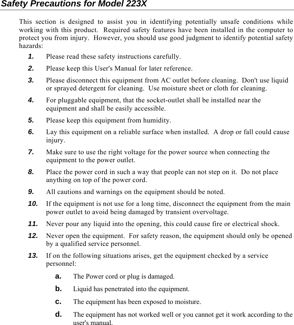 Safety Precautions for Model 223X  This section is designed to assist you in identifying potentially unsafe conditions while working with this product.  Required safety features have been installed in the computer to protect you from injury.  However, you should use good judgment to identify potential safety hazards: 1.  Please read these safety instructions carefully. 2.  Please keep this User&apos;s Manual for later reference. 3.  Please disconnect this equipment from AC outlet before cleaning.  Don&apos;t use liquid or sprayed detergent for cleaning.  Use moisture sheet or cloth for cleaning. 4.  For pluggable equipment, that the socket-outlet shall be installed near the equipment and shall be easily accessible. 5.  Please keep this equipment from humidity. 6.  Lay this equipment on a reliable surface when installed.  A drop or fall could cause injury. 7.  Make sure to use the right voltage for the power source when connecting the equipment to the power outlet. 8.  Place the power cord in such a way that people can not step on it.  Do not place anything on top of the power cord. 9.  All cautions and warnings on the equipment should be noted. 10.  If the equipment is not use for a long time, disconnect the equipment from the main power outlet to avoid being damaged by transient overvoltage. 11.  Never pour any liquid into the opening, this could cause fire or electrical shock. 12.  Never open the equipment.  For safety reason, the equipment should only be opened by a qualified service personnel. 13.  If on the following situations arises, get the equipment checked by a service personnel: a.  The Power cord or plug is damaged. b.  Liquid has penetrated into the equipment. c.  The equipment has been exposed to moisture. d.  The equipment has not worked well or you cannot get it work according to the user&apos;s manual. 