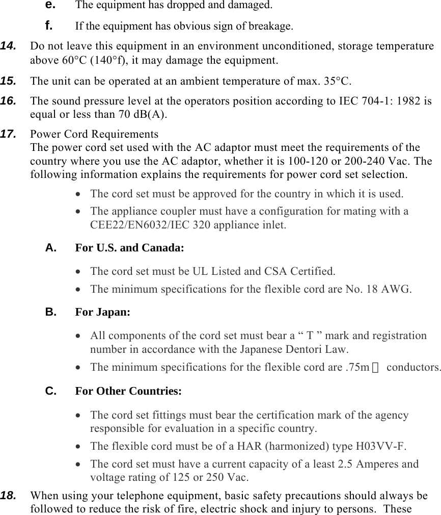  e.  The equipment has dropped and damaged. f.  If the equipment has obvious sign of breakage. 14.  Do not leave this equipment in an environment unconditioned, storage temperature above 60°C (140°f), it may damage the equipment. 15.  The unit can be operated at an ambient temperature of max. 35°C. 16.  The sound pressure level at the operators position according to IEC 704-1: 1982 is equal or less than 70 dB(A). 17.  Power Cord Requirements The power cord set used with the AC adaptor must meet the requirements of the country where you use the AC adaptor, whether it is 100-120 or 200-240 Vac. The following information explains the requirements for power cord set selection. • The cord set must be approved for the country in which it is used. • The appliance coupler must have a configuration for mating with a CEE22/EN6032/IEC 320 appliance inlet. A.  For U.S. and Canada: • The cord set must be UL Listed and CSA Certified. • The minimum specifications for the flexible cord are No. 18 AWG. B.  For Japan: • All components of the cord set must bear a “ T ” mark and registration number in accordance with the Japanese Dentori Law. • The minimum specifications for the flexible cord are .75m ㎡ conductors. C.  For Other Countries: • The cord set fittings must bear the certification mark of the agency responsible for evaluation in a specific country. • The flexible cord must be of a HAR (harmonized) type H03VV-F. • The cord set must have a current capacity of a least 2.5 Amperes and voltage rating of 125 or 250 Vac. 18.  When using your telephone equipment, basic safety precautions should always be followed to reduce the risk of fire, electric shock and injury to persons.  These 