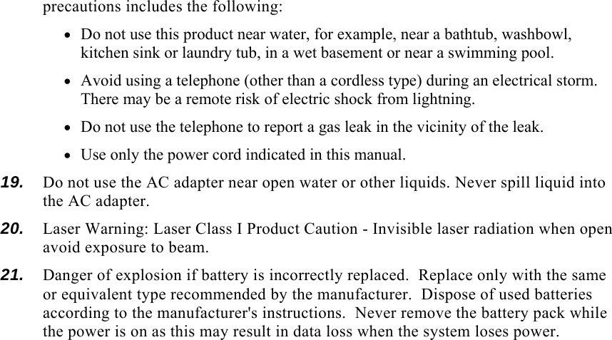 precautions includes the following: • Do not use this product near water, for example, near a bathtub, washbowl, kitchen sink or laundry tub, in a wet basement or near a swimming pool. • Avoid using a telephone (other than a cordless type) during an electrical storm.  There may be a remote risk of electric shock from lightning. • Do not use the telephone to report a gas leak in the vicinity of the leak. • Use only the power cord indicated in this manual. 19.  Do not use the AC adapter near open water or other liquids. Never spill liquid into the AC adapter. 20.  Laser Warning: Laser Class I Product Caution - Invisible laser radiation when open avoid exposure to beam. 21.  Danger of explosion if battery is incorrectly replaced.  Replace only with the same or equivalent type recommended by the manufacturer.  Dispose of used batteries according to the manufacturer&apos;s instructions.  Never remove the battery pack while the power is on as this may result in data loss when the system loses power. 