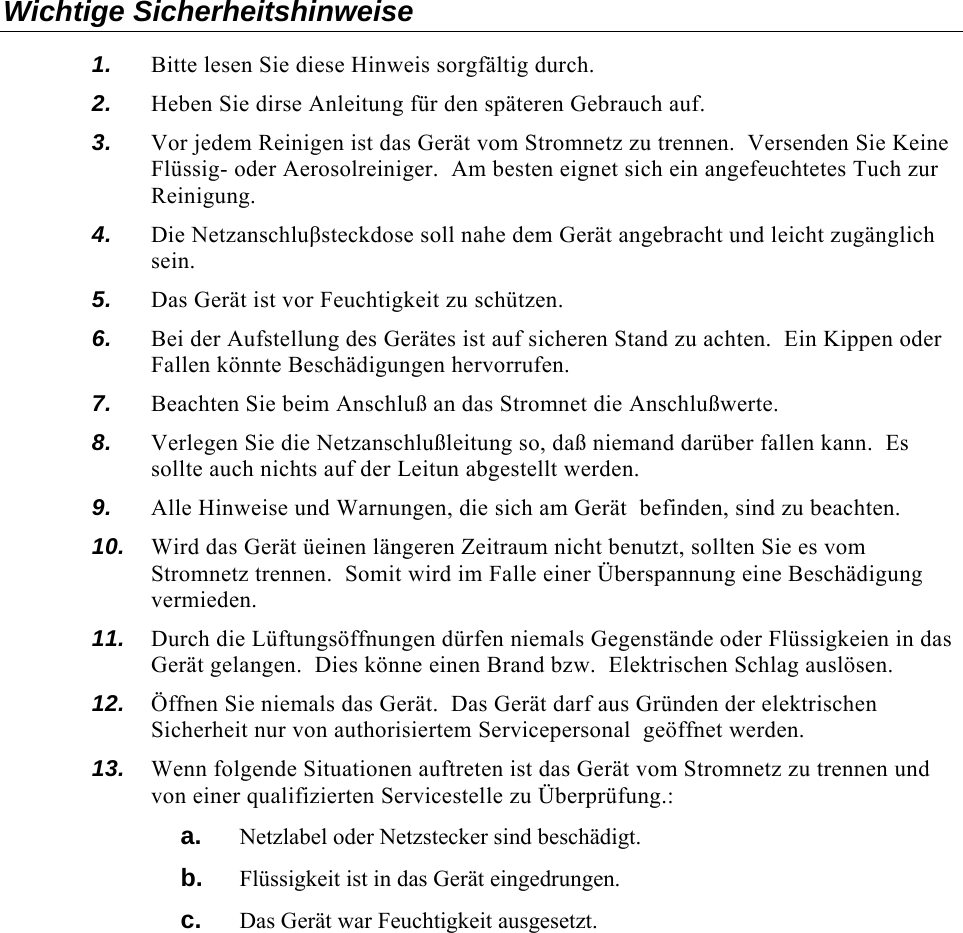   Wichtige Sicherheitshinweise 1.  Bitte lesen Sie diese Hinweis sorgfältig durch. 2.  Heben Sie dirse Anleitung für den späteren Gebrauch auf. 3.  Vor jedem Reinigen ist das Gerät vom Stromnetz zu trennen.  Versenden Sie Keine Flüssig- oder Aerosolreiniger.  Am besten eignet sich ein angefeuchtetes Tuch zur Reinigung. 4.  Die Netzanschluβsteckdose soll nahe dem Gerät angebracht und leicht zugänglich sein. 5.  Das Gerät ist vor Feuchtigkeit zu schützen. 6.  Bei der Aufstellung des Gerätes ist auf sicheren Stand zu achten.  Ein Kippen oder Fallen könnte Beschädigungen hervorrufen. 7.  Beachten Sie beim Anschluß an das Stromnet die Anschlußwerte. 8.  Verlegen Sie die Netzanschlußleitung so, daß niemand darüber fallen kann.  Es sollte auch nichts auf der Leitun abgestellt werden. 9.  Alle Hinweise und Warnungen, die sich am Gerät  befinden, sind zu beachten. 10.  Wird das Gerät üeinen längeren Zeitraum nicht benutzt, sollten Sie es vom Stromnetz trennen.  Somit wird im Falle einer Überspannung eine Beschädigung vermieden. 11.  Durch die Lüftungsöffnungen dürfen niemals Gegenstände oder Flüssigkeien in das Gerät gelangen.  Dies könne einen Brand bzw.  Elektrischen Schlag auslösen. 12.  Öffnen Sie niemals das Gerät.  Das Gerät darf aus Gründen der elektrischen Sicherheit nur von authorisiertem Servicepersonal  geöffnet werden. 13.  Wenn folgende Situationen auftreten ist das Gerät vom Stromnetz zu trennen und von einer qualifizierten Servicestelle zu Überprüfung.: a.  Netzlabel oder Netzstecker sind beschädigt. b.  Flüssigkeit ist in das Gerät eingedrungen. c.  Das Gerät war Feuchtigkeit ausgesetzt. 