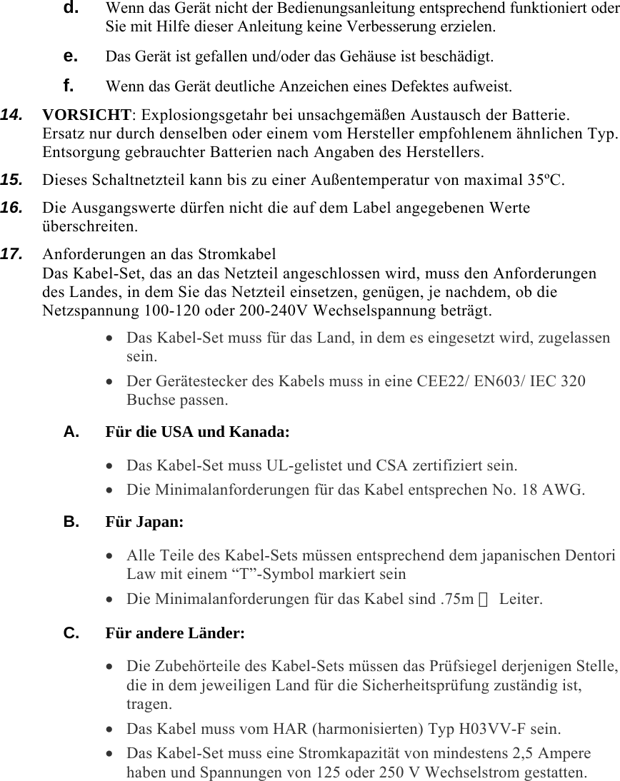 d.  Wenn das Gerät nicht der Bedienungsanleitung entsprechend funktioniert oder Sie mit Hilfe dieser Anleitung keine Verbesserung erzielen. e.  Das Gerät ist gefallen und/oder das Gehäuse ist beschädigt. f.  Wenn das Gerät deutliche Anzeichen eines Defektes aufweist. 14.  VORSICHT: Explosiongsgetahr bei unsachgemäßen Austausch der Batterie.  Ersatz nur durch denselben oder einem vom Hersteller empfohlenem ähnlichen Typ.  Entsorgung gebrauchter Batterien nach Angaben des Herstellers. 15.  Dieses Schaltnetzteil kann bis zu einer Außentemperatur von maximal 35ºC. 16.  Die Ausgangswerte dürfen nicht die auf dem Label angegebenen Werte überschreiten. 17.  Anforderungen an das Stromkabel Das Kabel-Set, das an das Netzteil angeschlossen wird, muss den Anforderungen des Landes, in dem Sie das Netzteil einsetzen, genügen, je nachdem, ob die Netzspannung 100-120 oder 200-240V Wechselspannung beträgt. • Das Kabel-Set muss für das Land, in dem es eingesetzt wird, zugelassen sein. • Der Gerätestecker des Kabels muss in eine CEE22/ EN603/ IEC 320 Buchse passen. A.  Für die USA und Kanada: • Das Kabel-Set muss UL-gelistet und CSA zertifiziert sein. • Die Minimalanforderungen für das Kabel entsprechen No. 18 AWG. B.  Für Japan: • Alle Teile des Kabel-Sets müssen entsprechend dem japanischen Dentori Law mit einem “T”-Symbol markiert sein • Die Minimalanforderungen für das Kabel sind .75m ㎡ Leiter. C.  Für andere Länder: • Die Zubehörteile des Kabel-Sets müssen das Prüfsiegel derjenigen Stelle, die in dem jeweiligen Land für die Sicherheitsprüfung zuständig ist, tragen. • Das Kabel muss vom HAR (harmonisierten) Typ H03VV-F sein. • Das Kabel-Set muss eine Stromkapazität von mindestens 2,5 Ampere haben und Spannungen von 125 oder 250 V Wechselstrom gestatten. 