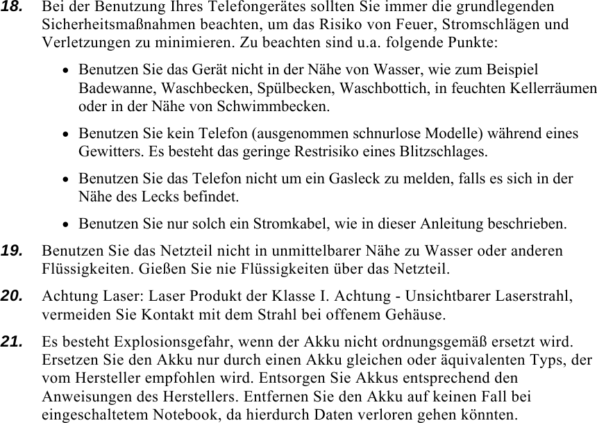  18.  Bei der Benutzung Ihres Telefongerätes sollten Sie immer die grundlegenden Sicherheitsmaßnahmen beachten, um das Risiko von Feuer, Stromschlägen und Verletzungen zu minimieren. Zu beachten sind u.a. folgende Punkte:  • Benutzen Sie das Gerät nicht in der Nähe von Wasser, wie zum Beispiel Badewanne, Waschbecken, Spülbecken, Waschbottich, in feuchten Kellerräumen oder in der Nähe von Schwimmbecken.  • Benutzen Sie kein Telefon (ausgenommen schnurlose Modelle) während eines Gewitters. Es besteht das geringe Restrisiko eines Blitzschlages.  • Benutzen Sie das Telefon nicht um ein Gasleck zu melden, falls es sich in der Nähe des Lecks befindet. • Benutzen Sie nur solch ein Stromkabel, wie in dieser Anleitung beschrieben. 19.  Benutzen Sie das Netzteil nicht in unmittelbarer Nähe zu Wasser oder anderen Flüssigkeiten. Gießen Sie nie Flüssigkeiten über das Netzteil. 20.  Achtung Laser: Laser Produkt der Klasse I. Achtung - Unsichtbarer Laserstrahl, vermeiden Sie Kontakt mit dem Strahl bei offenem Gehäuse. 21.  Es besteht Explosionsgefahr, wenn der Akku nicht ordnungsgemäß ersetzt wird. Ersetzen Sie den Akku nur durch einen Akku gleichen oder äquivalenten Typs, der vom Hersteller empfohlen wird. Entsorgen Sie Akkus entsprechend den Anweisungen des Herstellers. Entfernen Sie den Akku auf keinen Fall bei eingeschaltetem Notebook, da hierdurch Daten verloren gehen könnten. 