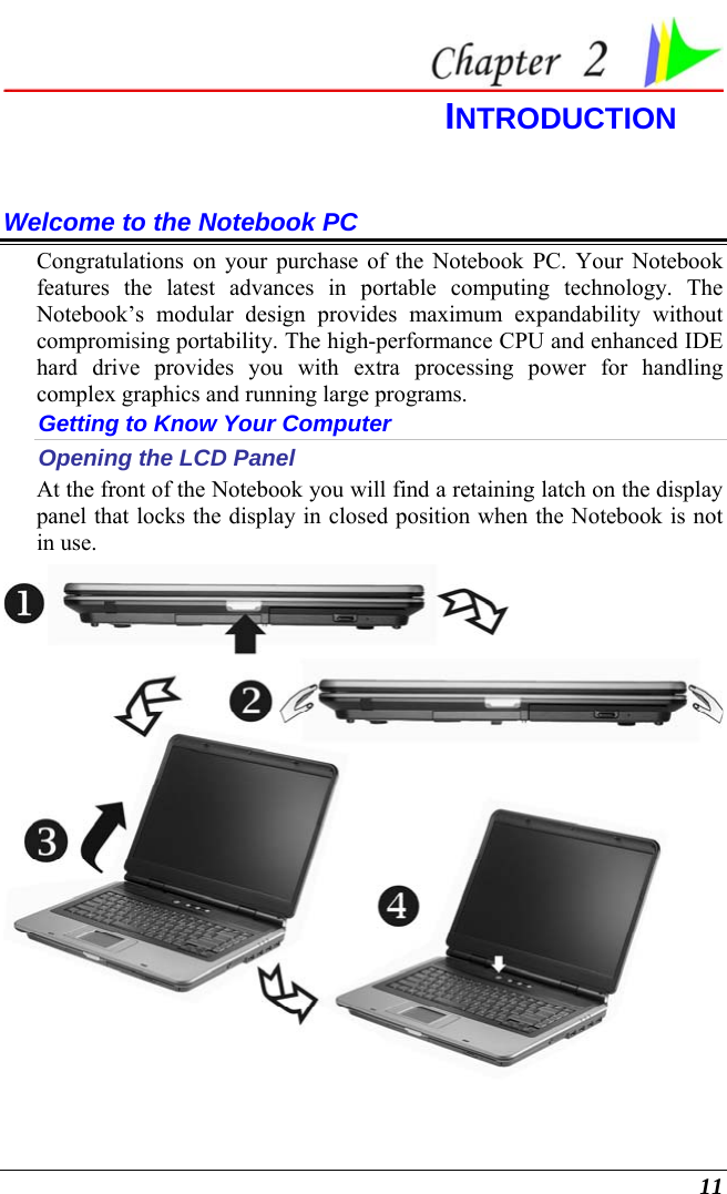  11  INTRODUCTION Welcome to the Notebook PC Congratulations on your purchase of the Notebook PC. Your Notebook features the latest advances in portable computing technology. The Notebook’s modular design provides maximum expandability without compromising portability. The high-performance CPU and enhanced IDE hard drive provides you with extra processing power for handling complex graphics and running large programs.   Getting to Know Your Computer Opening the LCD Panel At the front of the Notebook you will find a retaining latch on the display panel that locks the display in closed position when the Notebook is not in use.  