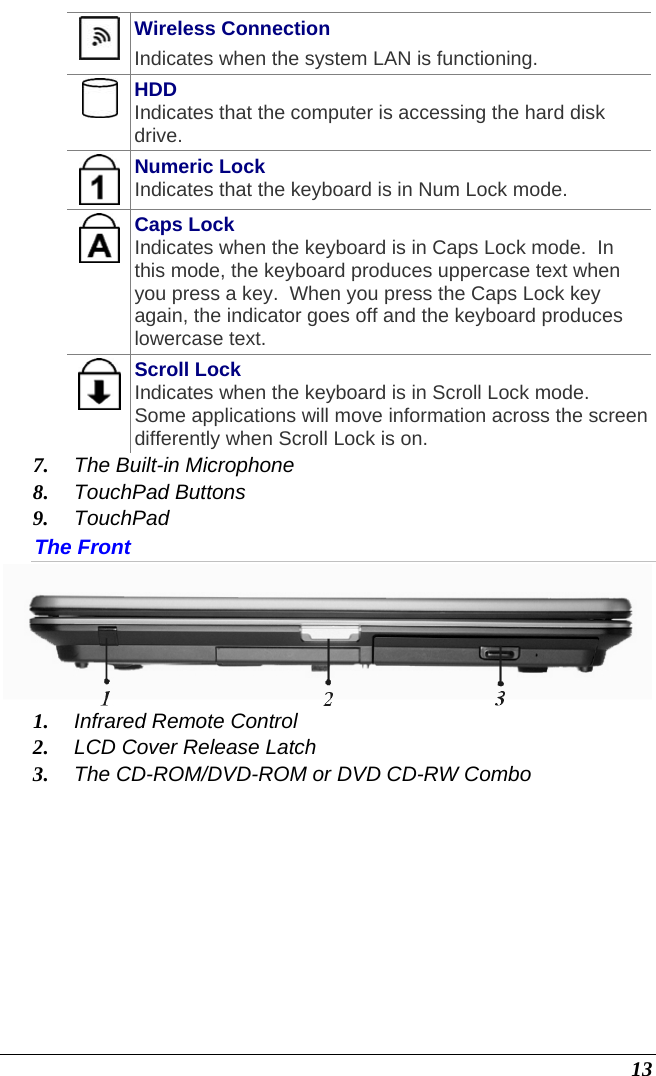  13  Wireless Connection Indicates when the system LAN is functioning.  HDD Indicates that the computer is accessing the hard disk drive.  Numeric Lock Indicates that the keyboard is in Num Lock mode.    Caps Lock Indicates when the keyboard is in Caps Lock mode.  In this mode, the keyboard produces uppercase text when you press a key.  When you press the Caps Lock key again, the indicator goes off and the keyboard produces lowercase text.    Scroll Lock Indicates when the keyboard is in Scroll Lock mode.  Some applications will move information across the screen differently when Scroll Lock is on. 7. The Built-in Microphone 8. TouchPad Buttons 9. TouchPad The Front  1. Infrared Remote Control 2. LCD Cover Release Latch 3. The CD-ROM/DVD-ROM or DVD CD-RW Combo 