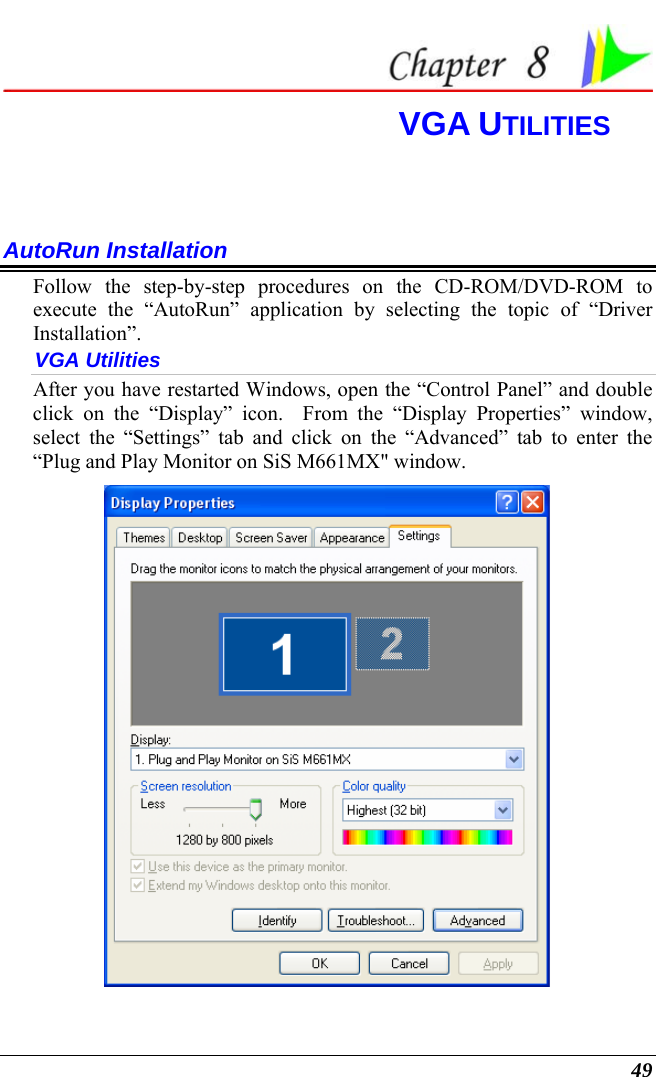  49  VGA UTILITIES  AutoRun Installation Follow the step-by-step procedures on the CD-ROM/DVD-ROM to execute the “AutoRun” application by selecting the topic of “Driver Installation”. VGA Utilities After you have restarted Windows, open the “Control Panel” and double click on the “Display” icon.  From the “Display Properties” window, select the “Settings” tab and click on the “Advanced” tab to enter the “Plug and Play Monitor on SiS M661MX&quot; window.    