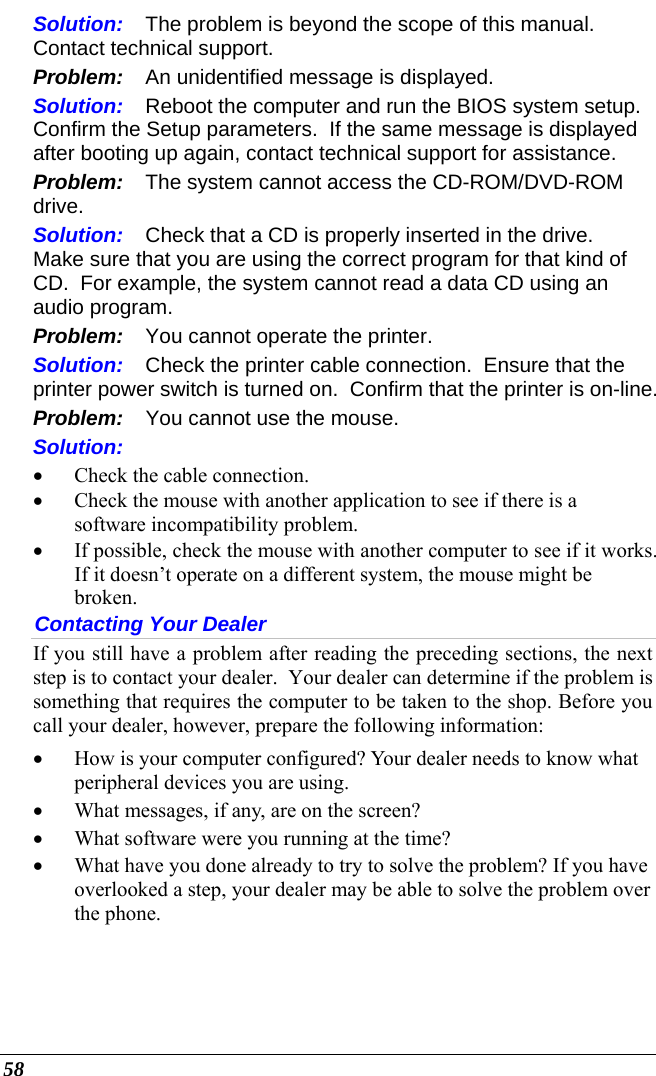  58 Solution:  The problem is beyond the scope of this manual.  Contact technical support. Problem:  An unidentified message is displayed. Solution:  Reboot the computer and run the BIOS system setup.  Confirm the Setup parameters.  If the same message is displayed after booting up again, contact technical support for assistance. Problem:  The system cannot access the CD-ROM/DVD-ROM drive. Solution:  Check that a CD is properly inserted in the drive.  Make sure that you are using the correct program for that kind of CD.  For example, the system cannot read a data CD using an audio program. Problem:  You cannot operate the printer. Solution:  Check the printer cable connection.  Ensure that the printer power switch is turned on.  Confirm that the printer is on-line. Problem:  You cannot use the mouse. Solution:   • Check the cable connection. • Check the mouse with another application to see if there is a software incompatibility problem. • If possible, check the mouse with another computer to see if it works.  If it doesn’t operate on a different system, the mouse might be broken. Contacting Your Dealer If you still have a problem after reading the preceding sections, the next step is to contact your dealer.  Your dealer can determine if the problem is something that requires the computer to be taken to the shop. Before you call your dealer, however, prepare the following information: • How is your computer configured? Your dealer needs to know what peripheral devices you are using. • What messages, if any, are on the screen? • What software were you running at the time? • What have you done already to try to solve the problem? If you have overlooked a step, your dealer may be able to solve the problem over the phone.  