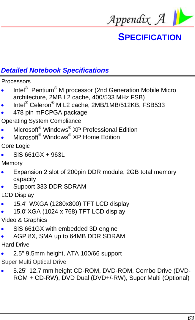  63  SPECIFICATION Detailed Notebook Specifications Processors • Intel®  Pentium® M processor (2nd Generation Mobile Micro architecture, 2MB L2 cache, 400/533 MHz FSB) • Intel® Celeron® M L2 cache, 2MB/1MB/512KB, FSB533 • 478 pin mPCPGA package Operating System Compliance • Microsoft® Windows® XP Professional Edition • Microsoft® Windows® XP Home Edition Core Logic • SiS 661GX + 963L Memory • Expansion 2 slot of 200pin DDR module, 2GB total memory capacity • Support 333 DDR SDRAM LCD Display • 15.4&quot; WXGA (1280x800) TFT LCD display • 15.0&quot;XGA (1024 x 768) TFT LCD display Video &amp; Graphics • SiS 661GX with embedded 3D engine • AGP 8X, SMA up to 64MB DDR SDRAM Hard Drive • 2.5&quot; 9.5mm height, ATA 100/66 support Super Multi Optical Drive • 5.25&quot; 12.7 mm height CD-ROM, DVD-ROM, Combo Drive (DVD-ROM + CD-RW), DVD Dual (DVD+/-RW), Super Multi (Optional) 