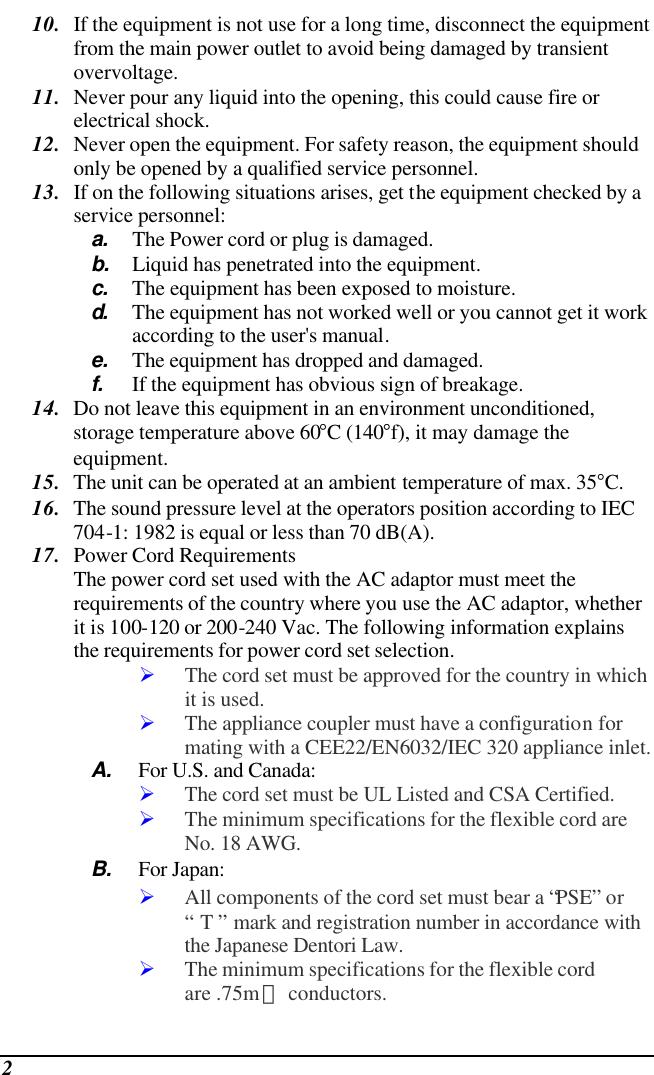  2 10. If the equipment is not use for a long time, disconnect the equipment from the main power outlet to avoid being damaged by transient overvoltage. 11. Never pour any liquid into the opening, this could cause fire or electrical shock. 12. Never open the equipment. For safety reason, the equipment should only be opened by a qualified service personnel. 13. If on the following situations arises, get the equipment checked by a service personnel: a. The Power cord or plug is damaged. b. Liquid has penetrated into the equipment. c. The equipment has been exposed to moisture. d.  The equipment has not worked well or you cannot get it work according to the user&apos;s manual. e. The equipment has dropped and damaged. f. If the equipment has obvious sign of breakage. 14. Do not leave this equipment in an environment unconditioned, storage temperature above 60°C (140°f), it may damage the equipment. 15. The unit can be operated at an ambient temperature of max. 35°C. 16. The sound pressure level at the operators position according to IEC 704-1: 1982 is equal or less than 70 dB(A). 17. Power Cord Requirements The power cord set used with the AC adaptor must meet the requirements of the country where you use the AC adaptor, whether it is 100-120 or 200-240 Vac. The following information explains the requirements for power cord set selection. Ø The cord set must be approved for the country in which it is used. Ø The appliance coupler must have a configuration for mating with a CEE22/EN6032/IEC 320 appliance inlet. A. For U.S. and Canada: Ø The cord set must be UL Listed and CSA Certified. Ø The minimum specifications for the flexible cord are No. 18 AWG. B. For Japan: Ø All components of the cord set must bear a “PSE” or “ T ” mark and registration number in accordance with the Japanese Dentori Law. Ø The minimum specifications for the flexible cord are .75m㎡ conductors. 