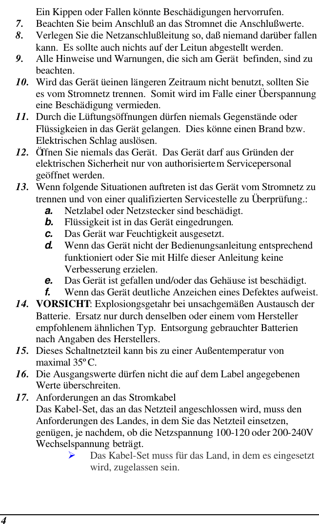  4 Ein Kippen oder Fallen könnte Beschädigungen hervorrufen. 7. Beachten Sie beim Anschluß an das Stromnet die Anschlußwerte. 8. Verlegen Sie die Netzanschlußleitung so, daß niemand darüber fallen kann.  Es sollte auch nichts auf der Leitun abgestellt werden. 9. Alle Hinweise und Warnungen, die sich am Gerät  befinden, sind zu beachten. 10. Wird das Gerät üeinen längeren Zeitraum nicht benutzt, sollten Sie es vom Stromnetz trennen.  Somit wird im Falle einer Überspannung eine Beschädigung vermieden. 11. Durch die Lüftungsöffnungen dürfen niemals Gegenstände oder Flüssigkeien in das Gerät gelangen.  Dies könne einen Brand bzw.  Elektrischen Schlag auslösen. 12. Öffnen Sie niemals das Gerät.  Das Gerät darf aus Gründen der elektrischen Sicherheit nur von authorisiertem Servicepersonal  geöffnet werden. 13. Wenn folgende Situationen auftreten ist das Gerät vom Stromnetz zu trennen und von einer qualifizierten Servicestelle zu Überprüfung.: a. Netzlabel oder Netzstecker sind beschädigt. b. Flüssigkeit ist in das Gerät eingedrungen. c. Das Gerät war Feuchtigkeit ausgesetzt. d.  Wenn das Gerät nicht der Bedienungsanleitung entsprechend funktioniert oder Sie mit Hilfe dieser Anleitung keine Verbesserung erzielen. e. Das Gerät ist gefallen und/oder das Gehäuse ist beschädigt. f. Wenn das Gerät deutliche Anzeichen eines Defektes aufweist. 14. VORSICHT: Explosiongsgetahr bei unsachgemäßen Austausch der Batterie.  Ersatz nur durch denselben oder einem vom Hersteller empfohlenem ähnlichen Typ.  Entsorgung gebrauchter Batterien nach Angaben des Herstellers. 15. Dieses Schaltnetzteil kann bis zu einer Außentemperatur von maximal 35ºC. 16. Die Ausgangswerte dürfen nicht die auf dem Label angegebenen Werte überschreiten. 17. Anforderungen an das Stromkabel Das Kabel-Set, das an das Netzteil angeschlossen wird, muss den Anforderungen des Landes, in dem Sie das Netzteil einsetzen, genügen, je nachdem, ob die Netzspannung 100-120 oder 200-240V Wechselspannung beträgt. Ø Das Kabel-Set muss für das Land, in dem es eingesetzt wird, zugelassen sein. 